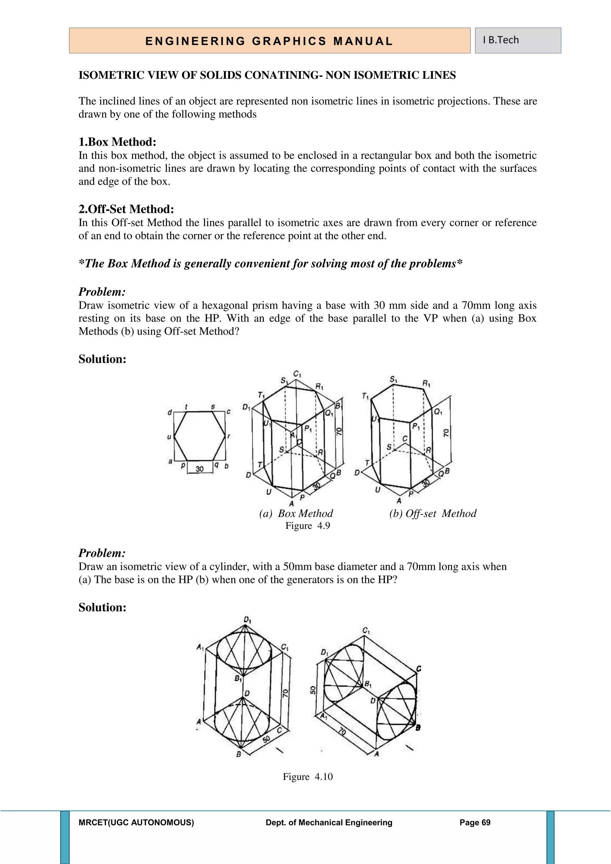 MRCET(UGC AUTONOMOUS) Dept. of Mechanical Engineering Page 69
E N G I N E E R I N G G R A P H I C S M AN U A L I B.Tech
ISOMETRIC VIEW OF SOLIDS CONATINING- NON ISOMETRIC LINES
The inclined lines of an object are represented non isometric lines in isometric projections. These are
drawn by one of the following methods
1.Box Method:
In this box method, the object is assumed to be enclosed in a rectangular box and both the isometric
and non-isometric lines are drawn by locating the corresponding points of contact with the surfaces
and edge of the box.
2.Off-Set Method:
In this Off-set Method the lines parallel to isometric axes are drawn from every corner or reference
of an end to obtain the corner or the reference point at the other end.
*The Box Method is generally convenient for solving most of the problems*
Problem:
Draw isometric view of a hexagonal prism having a base with 30 mm side and a 70mm long axis
resting on its base on the HP. With an edge of the base parallel to the VP when (a) using Box
Methods (b) using Off-set Method?
Solution:
(a) Box Method (b) Off-set Method
Figure 4.9
Problem:
Draw an isometric view of a cylinder, with a 50mm base diameter and a 70mm long axis when
(a) The base is on the HP (b) when one of the generators is on the HP?
Solution:
Figure 4.10
 