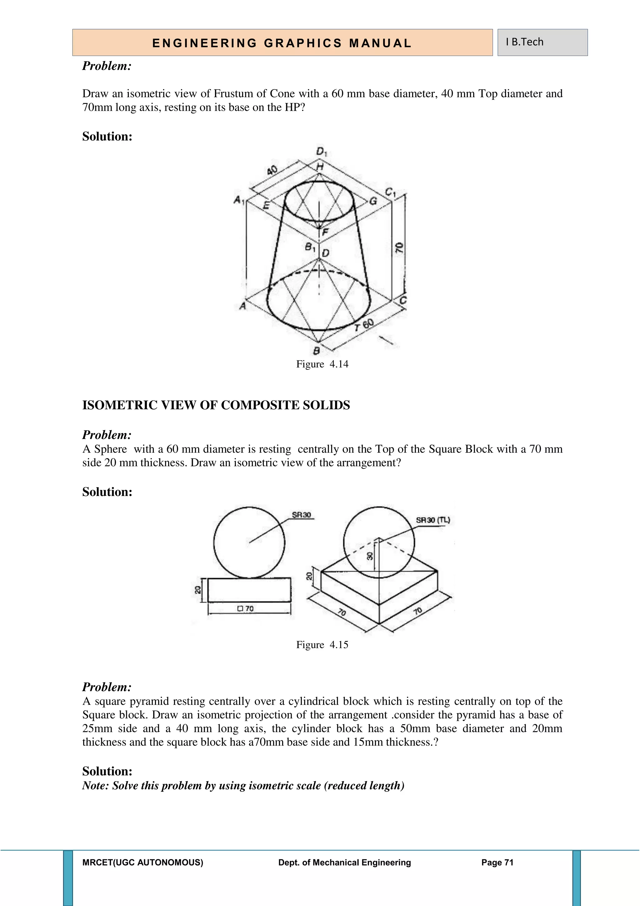 MRCET(UGC AUTONOMOUS) Dept. of Mechanical Engineering Page 71
E N G I N E E R I N G G R A P H I C S M AN U A L I B.Tech
Problem:
Draw an isometric view of Frustum of Cone with a 60 mm base diameter, 40 mm Top diameter and
70mm long axis, resting on its base on the HP?
Solution:
Figure 4.14
ISOMETRIC VIEW OF COMPOSITE SOLIDS
Problem:
A Sphere with a 60 mm diameter is resting centrally on the Top of the Square Block with a 70 mm
side 20 mm thickness. Draw an isometric view of the arrangement?
Solution:
Figure 4.15
Problem:
A square pyramid resting centrally over a cylindrical block which is resting centrally on top of the
Square block. Draw an isometric projection of the arrangement .consider the pyramid has a base of
25mm side and a 40 mm long axis, the cylinder block has a 50mm base diameter and 20mm
thickness and the square block has a70mm base side and 15mm thickness.?
Solution:
Note: Solve this problem by using isometric scale (reduced length)
 
