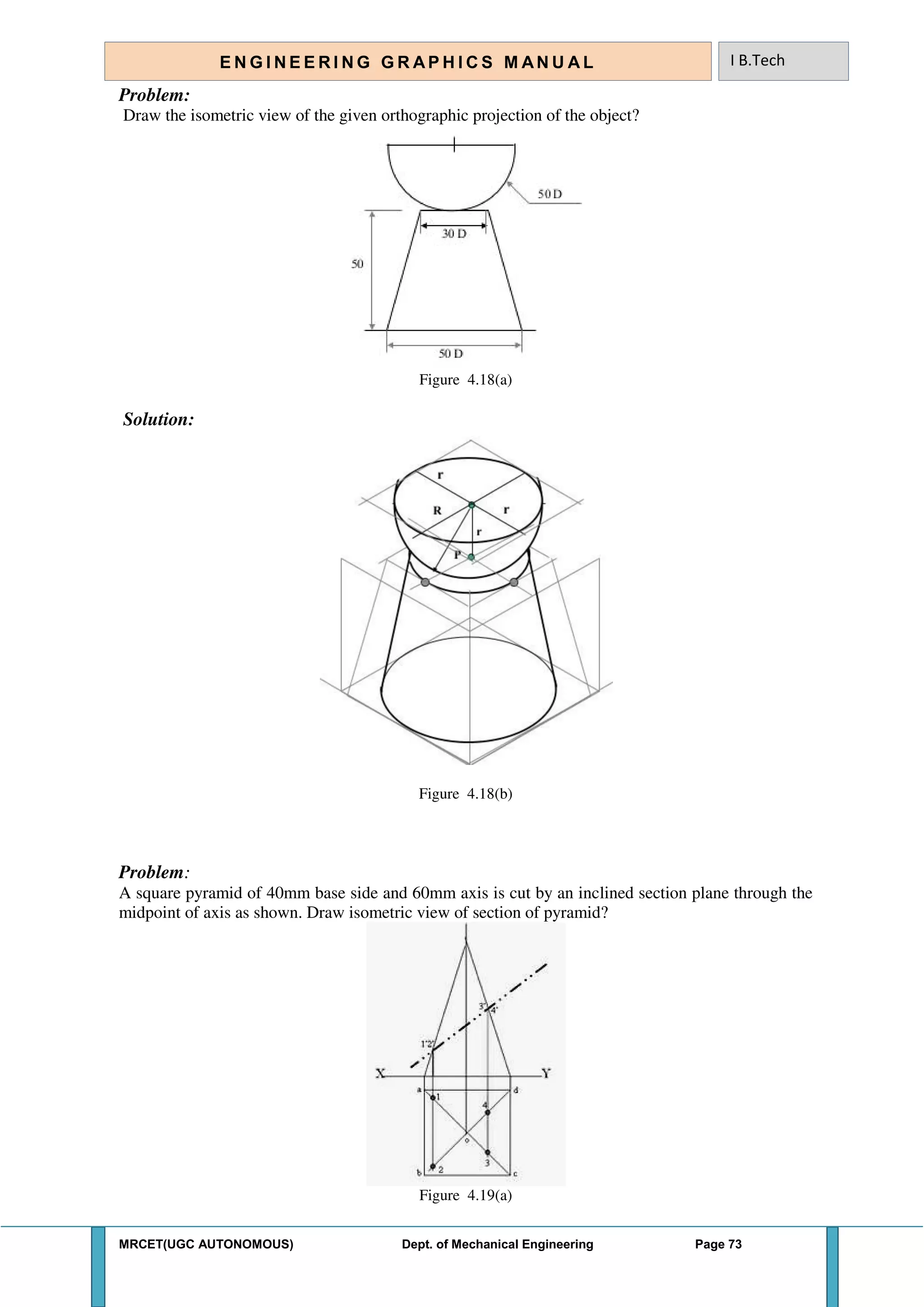 MRCET(UGC AUTONOMOUS) Dept. of Mechanical Engineering Page 73
E N G I N E E R I N G G R A P H I C S M AN U A L I B.Tech
Problem:
Draw the isometric view of the given orthographic projection of the object?
Figure 4.18(a)
Solution:
Figure 4.18(b)
Problem:
A square pyramid of 40mm base side and 60mm axis is cut by an inclined section plane through the
midpoint of axis as shown. Draw isometric view of section of pyramid?
Figure 4.19(a)
 