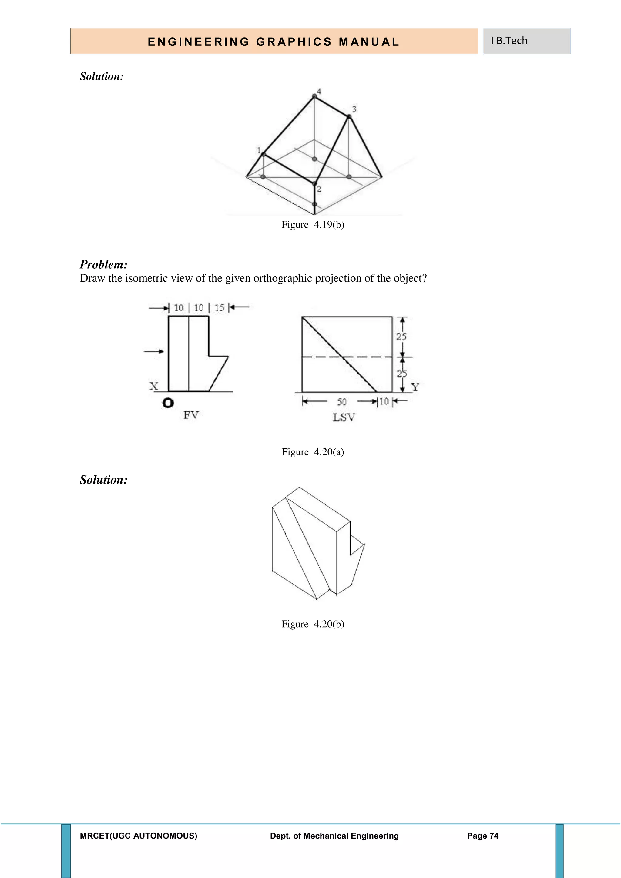 MRCET(UGC AUTONOMOUS) Dept. of Mechanical Engineering Page 74
E N G I N E E R I N G G R A P H I C S M AN U A L I B.Tech
Solution:
Figure 4.19(b)
Problem:
Draw the isometric view of the given orthographic projection of the object?
Figure 4.20(a)
Solution:
Figure 4.20(b)
 