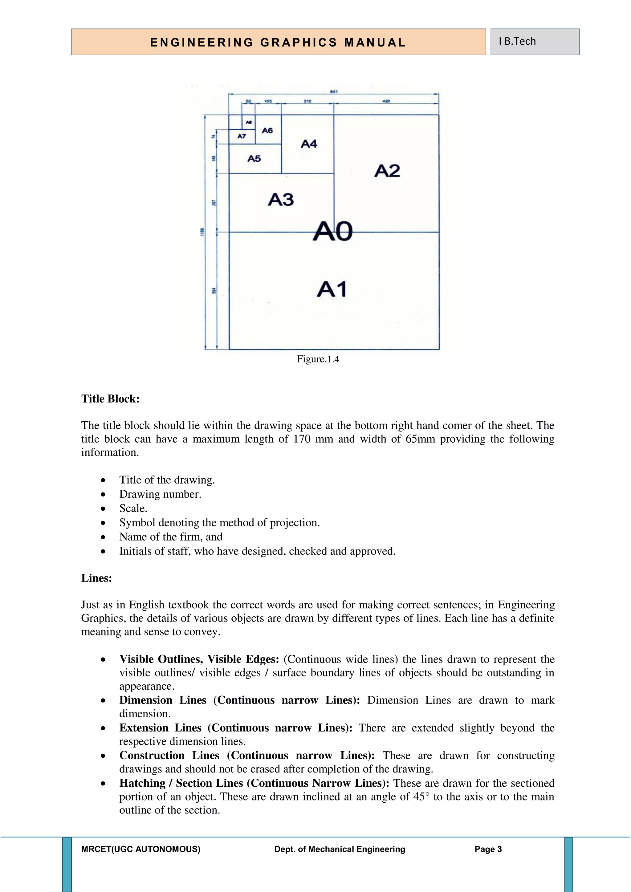 MRCET(UGC AUTONOMOUS) Dept. of Mechanical Engineering Page 3
E N G I N E E R I N G G R A P H I C S M AN U A L I B.Tech
Figure.1.4
Title Block:
The title block should lie within the drawing space at the bottom right hand comer of the sheet. The
title block can have a maximum length of 170 mm and width of 65mm providing the following
information.
 Title of the drawing.
 Drawing number.
 Scale.
 Symbol denoting the method of projection.
 Name of the firm, and
 Initials of staff, who have designed, checked and approved.
Lines:
Just as in English textbook the correct words are used for making correct sentences; in Engineering
Graphics, the details of various objects are drawn by different types of lines. Each line has a definite
meaning and sense to convey.
 Visible Outlines, Visible Edges: (Continuous wide lines) the lines drawn to represent the
visible outlines/ visible edges / surface boundary lines of objects should be outstanding in
appearance.
 Dimension Lines (Continuous narrow Lines): Dimension Lines are drawn to mark
dimension.
 Extension Lines (Continuous narrow Lines): There are extended slightly beyond the
respective dimension lines.
 Construction Lines (Continuous narrow Lines): These are drawn for constructing
drawings and should not be erased after completion of the drawing.
 Hatching / Section Lines (Continuous Narrow Lines): These are drawn for the sectioned
portion of an object. These are drawn inclined at an angle of 45° to the axis or to the main
outline of the section.
 