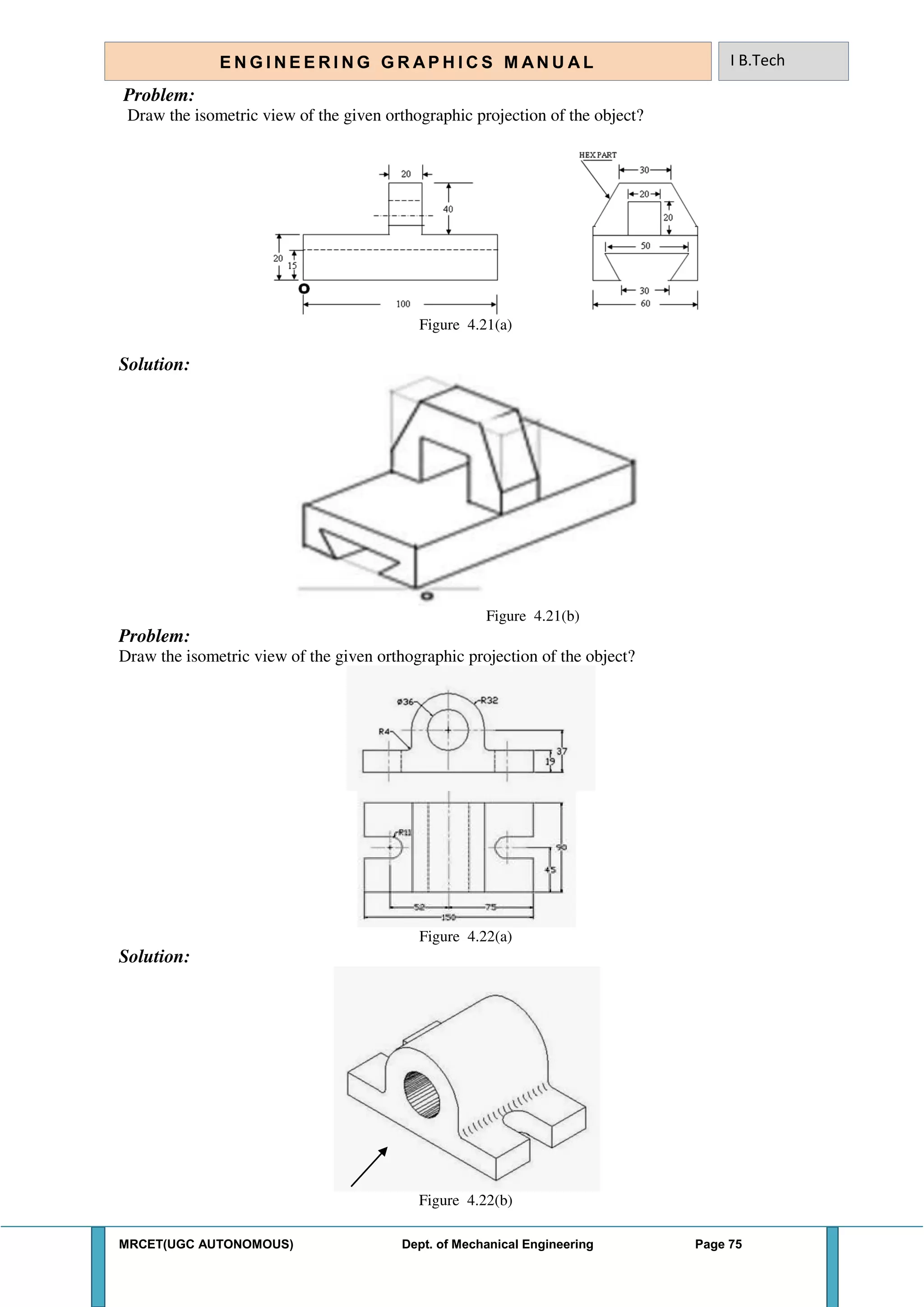 MRCET(UGC AUTONOMOUS) Dept. of Mechanical Engineering Page 75
E N G I N E E R I N G G R A P H I C S M AN U A L I B.Tech
Problem:
Draw the isometric view of the given orthographic projection of the object?
Figure 4.21(a)
Solution:
Figure 4.21(b)
Problem:
Draw the isometric view of the given orthographic projection of the object?
Figure 4.22(a)
Solution:
Figure 4.22(b)
 