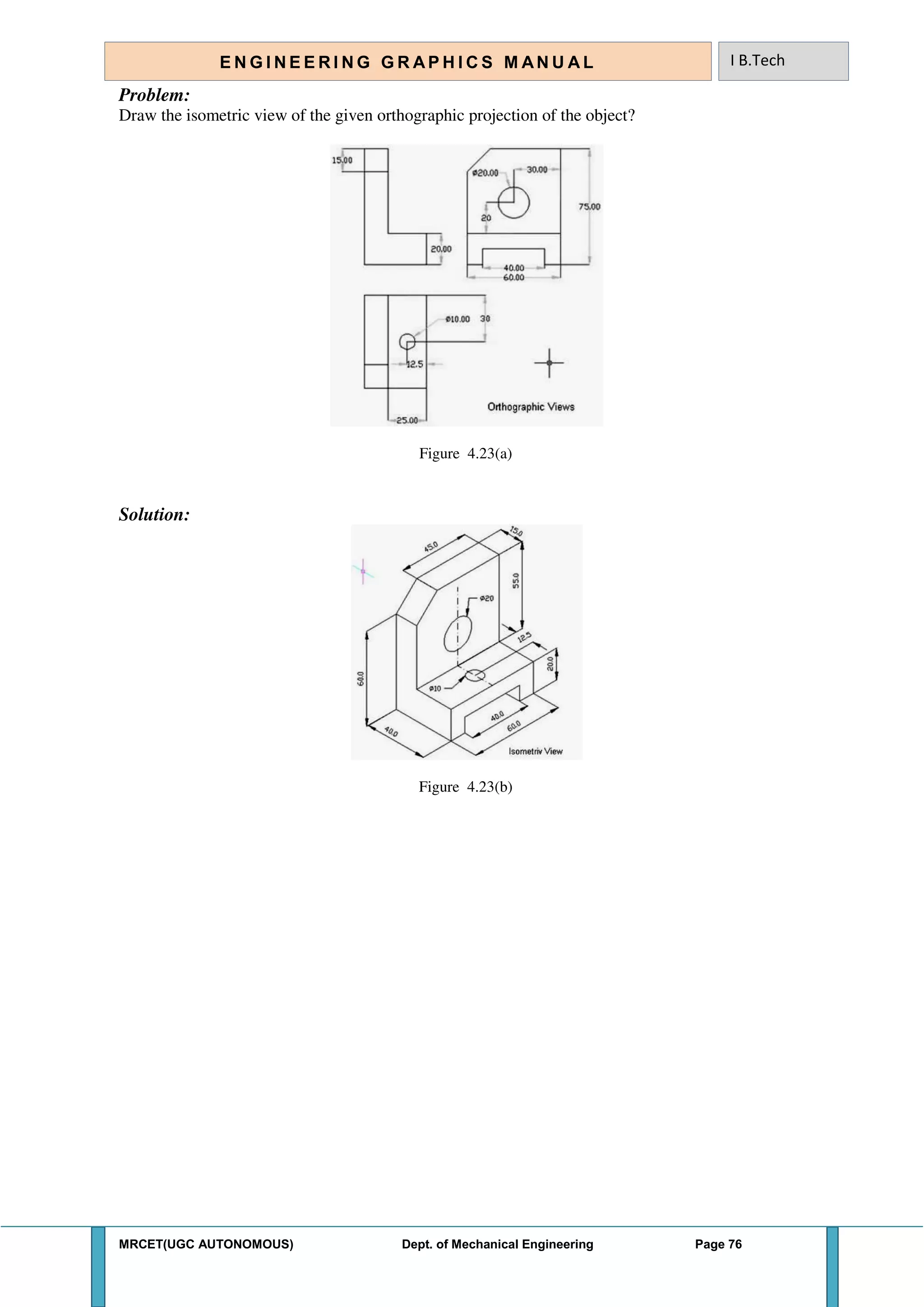 MRCET(UGC AUTONOMOUS) Dept. of Mechanical Engineering Page 76
E N G I N E E R I N G G R A P H I C S M AN U A L I B.Tech
Problem:
Draw the isometric view of the given orthographic projection of the object?
Figure 4.23(a)
Solution:
Figure 4.23(b)
 