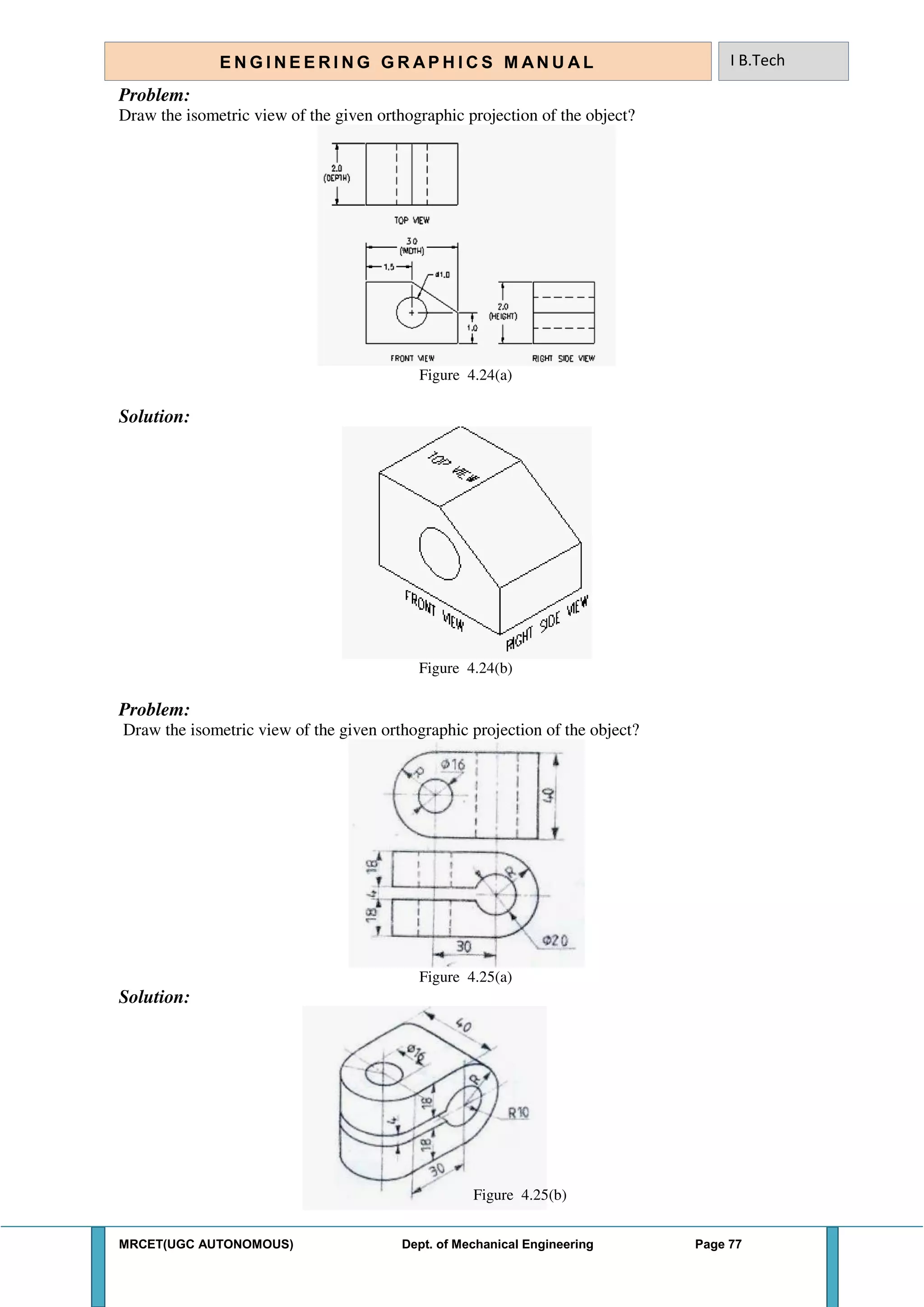 MRCET(UGC AUTONOMOUS) Dept. of Mechanical Engineering Page 77
E N G I N E E R I N G G R A P H I C S M AN U A L I B.Tech
Problem:
Draw the isometric view of the given orthographic projection of the object?
Figure 4.24(a)
Solution:
Figure 4.24(b)
Problem:
Draw the isometric view of the given orthographic projection of the object?
Figure 4.25(a)
Solution:
Figure 4.25(b)
 