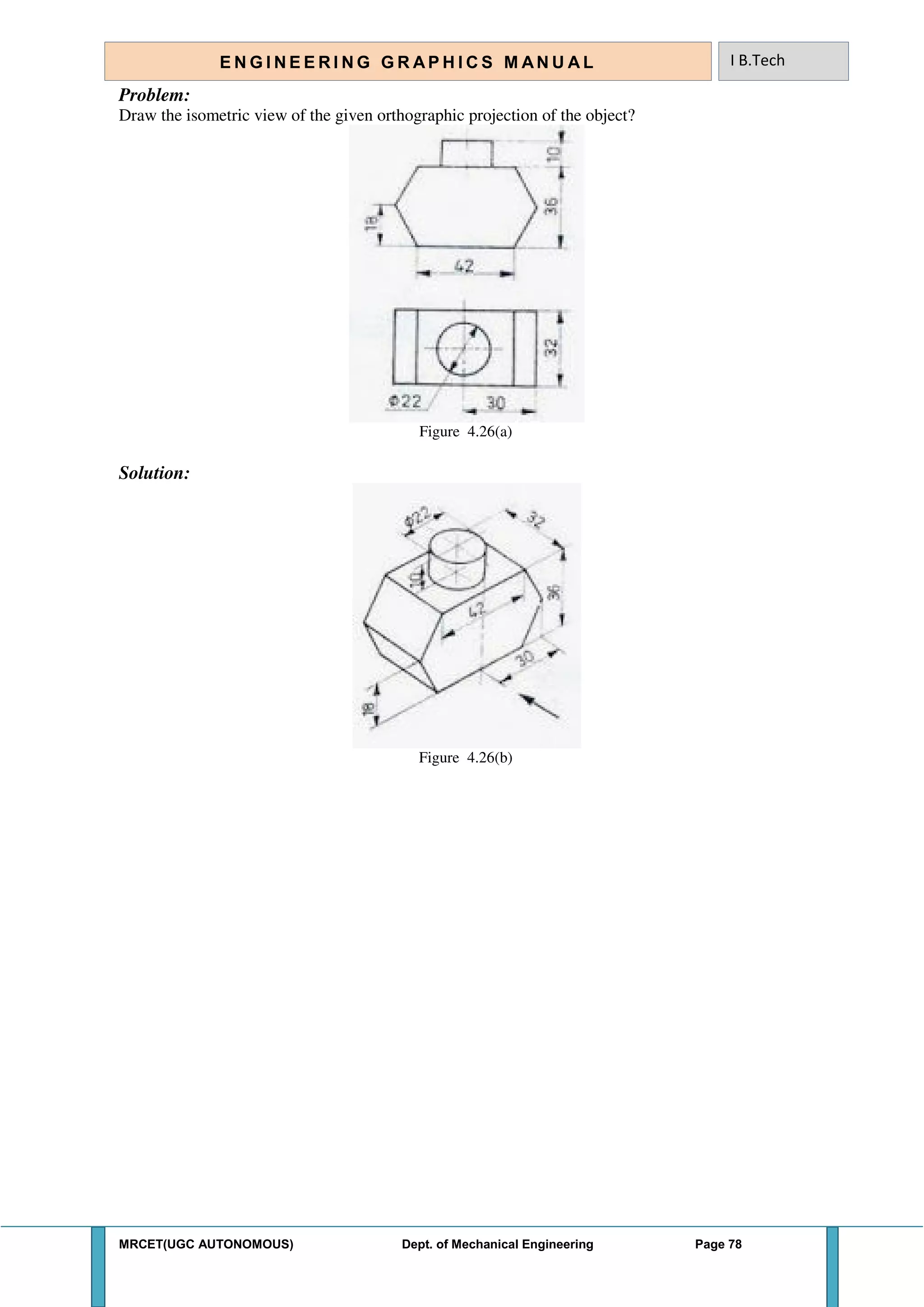 MRCET(UGC AUTONOMOUS) Dept. of Mechanical Engineering Page 78
E N G I N E E R I N G G R A P H I C S M AN U A L I B.Tech
Problem:
Draw the isometric view of the given orthographic projection of the object?
Figure 4.26(a)
Solution:
Figure 4.26(b)
 