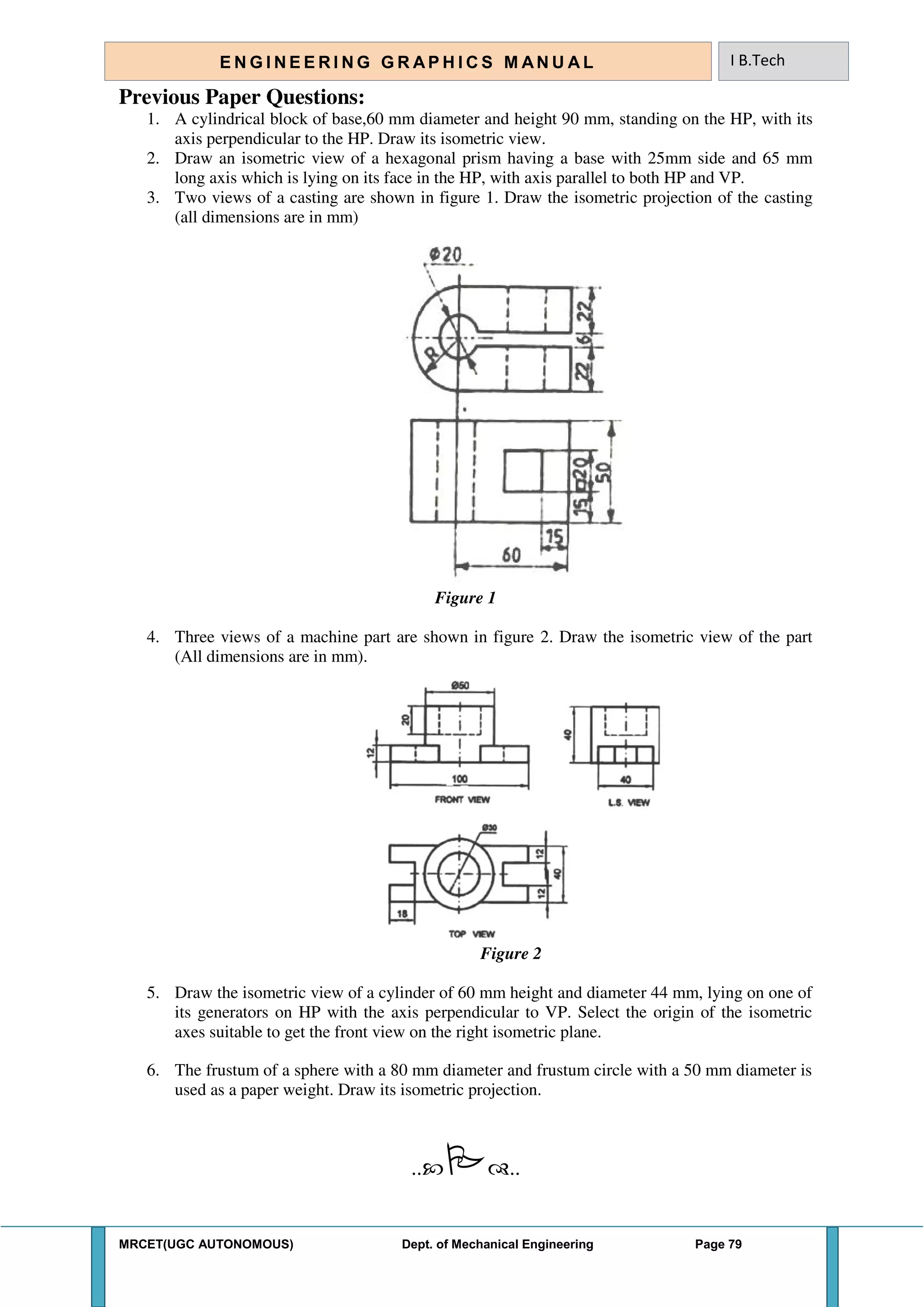 MRCET(UGC AUTONOMOUS) Dept. of Mechanical Engineering Page 79
E N G I N E E R I N G G R A P H I C S M AN U A L I B.Tech
Previous Paper Questions:
1. A cylindrical block of base,60 mm diameter and height 90 mm, standing on the HP, with its
axis perpendicular to the HP. Draw its isometric view.
2. Draw an isometric view of a hexagonal prism having a base with 25mm side and 65 mm
long axis which is lying on its face in the HP, with axis parallel to both HP and VP.
3. Two views of a casting are shown in figure 1. Draw the isometric projection of the casting
(all dimensions are in mm)
Figure 1
4. Three views of a machine part are shown in figure 2. Draw the isometric view of the part
(All dimensions are in mm).
Figure 2
5. Draw the isometric view of a cylinder of 60 mm height and diameter 44 mm, lying on one of
its generators on HP with the axis perpendicular to VP. Select the origin of the isometric
axes suitable to get the front view on the right isometric plane.
6. The frustum of a sphere with a 80 mm diameter and frustum circle with a 50 mm diameter is
used as a paper weight. Draw its isometric projection.
....
 