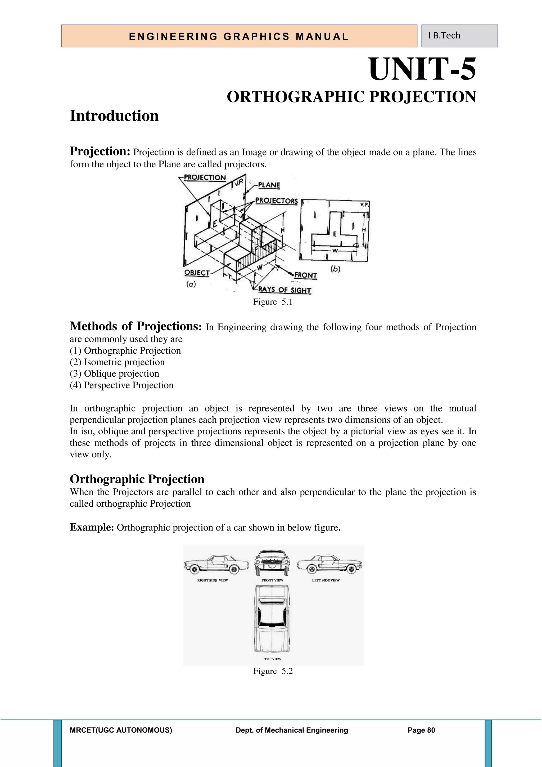 MRCET(UGC AUTONOMOUS) Dept. of Mechanical Engineering Page 80
E N G I N E E R I N G G R A P H I C S M AN U A L I B.Tech
UNIT-5
ORTHOGRAPHIC PROJECTION
Introduction
Projection: Projection is defined as an Image or drawing of the object made on a plane. The lines
form the object to the Plane are called projectors.
Figure 5.1
Methods of Projections: In Engineering drawing the following four methods of Projection
are commonly used they are
(1) Orthographic Projection
(2) Isometric projection
(3) Oblique projection
(4) Perspective Projection
In orthographic projection an object is represented by two are three views on the mutual
perpendicular projection planes each projection view represents two dimensions of an object.
In iso, oblique and perspective projections represents the object by a pictorial view as eyes see it. In
these methods of projects in three dimensional object is represented on a projection plane by one
view only.
Orthographic Projection
When the Projectors are parallel to each other and also perpendicular to the plane the projection is
called orthographic Projection
Example: Orthographic projection of a car shown in below figure.
Figure 5.2
 