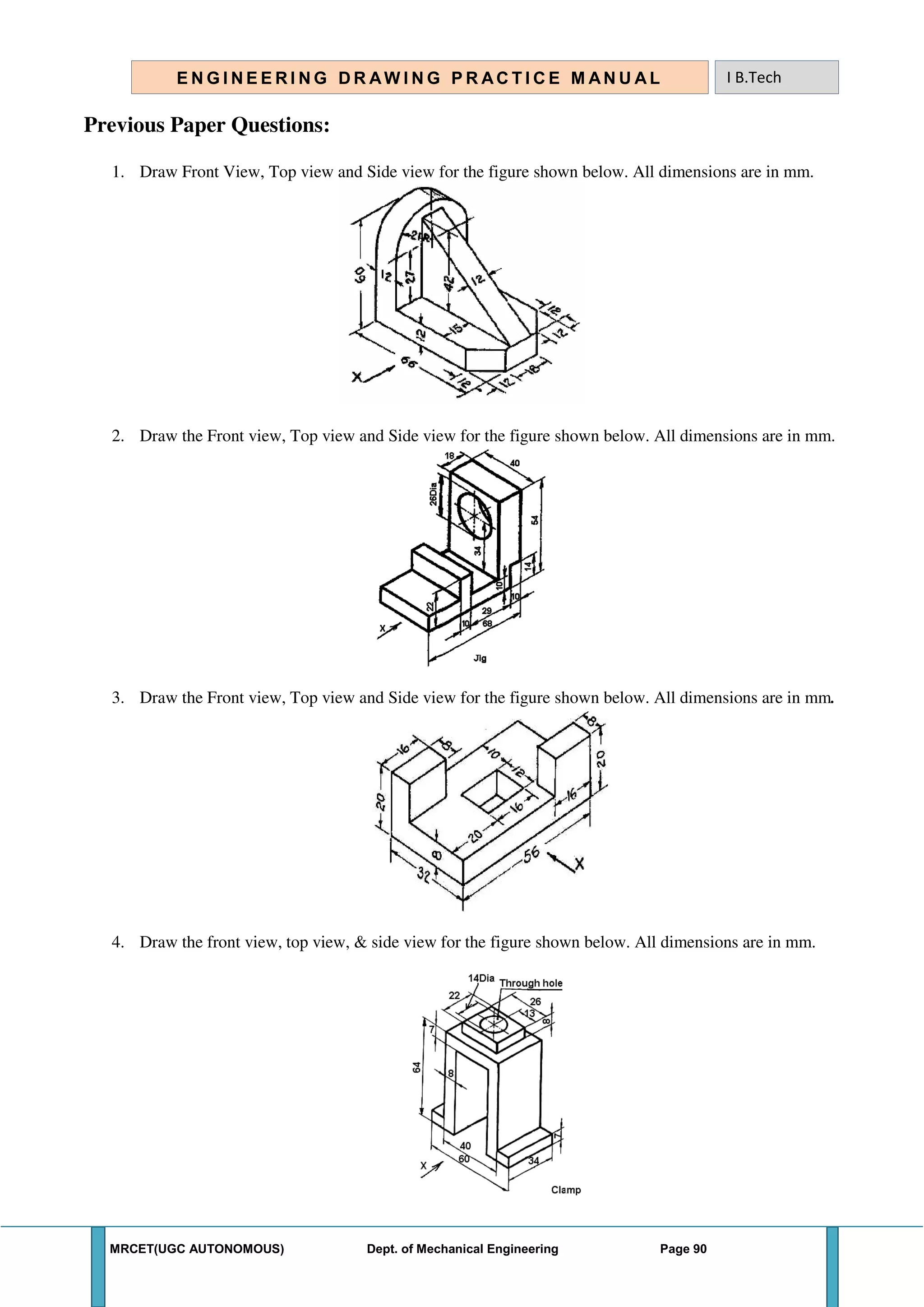MRCET(UGC AUTONOMOUS) Dept. of Mechanical Engineering Page 90
E N G I N E E R I N G D R AW I N G P R AC T I C E M AN U A L I B.Tech
Previous Paper Questions:
1. Draw Front View, Top view and Side view for the figure shown below. All dimensions are in mm.
2. Draw the Front view, Top view and Side view for the figure shown below. All dimensions are in mm.
3. Draw the Front view, Top view and Side view for the figure shown below. All dimensions are in mm.
4. Draw the front view, top view, & side view for the figure shown below. All dimensions are in mm.
 