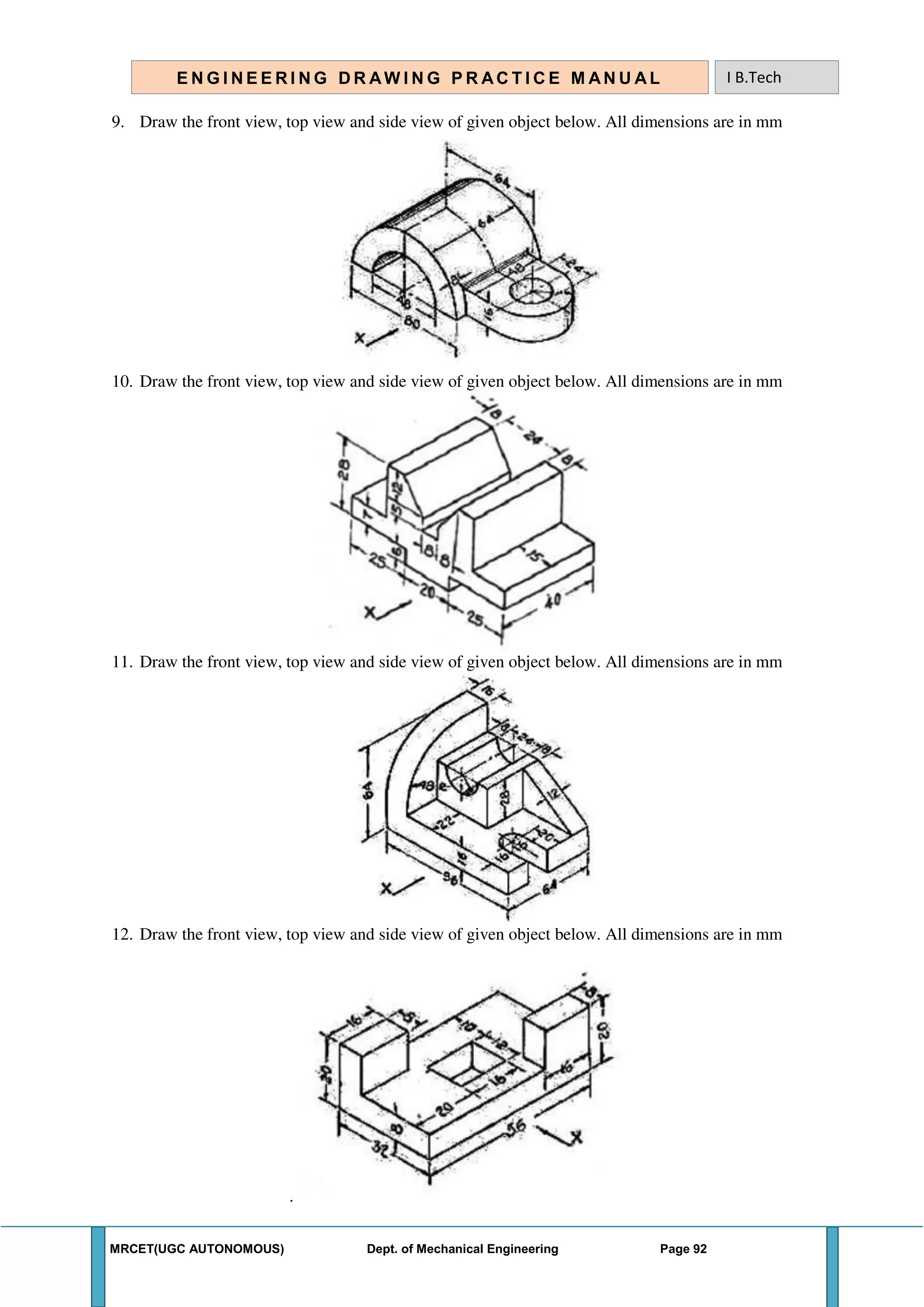 MRCET(UGC AUTONOMOUS) Dept. of Mechanical Engineering Page 92
E N G I N E E R I N G D R AW I N G P R AC T I C E M AN U A L I B.Tech
9. Draw the front view, top view and side view of given object below. All dimensions are in mm
10. Draw the front view, top view and side view of given object below. All dimensions are in mm
11. Draw the front view, top view and side view of given object below. All dimensions are in mm
12. Draw the front view, top view and side view of given object below. All dimensions are in mm
.
 