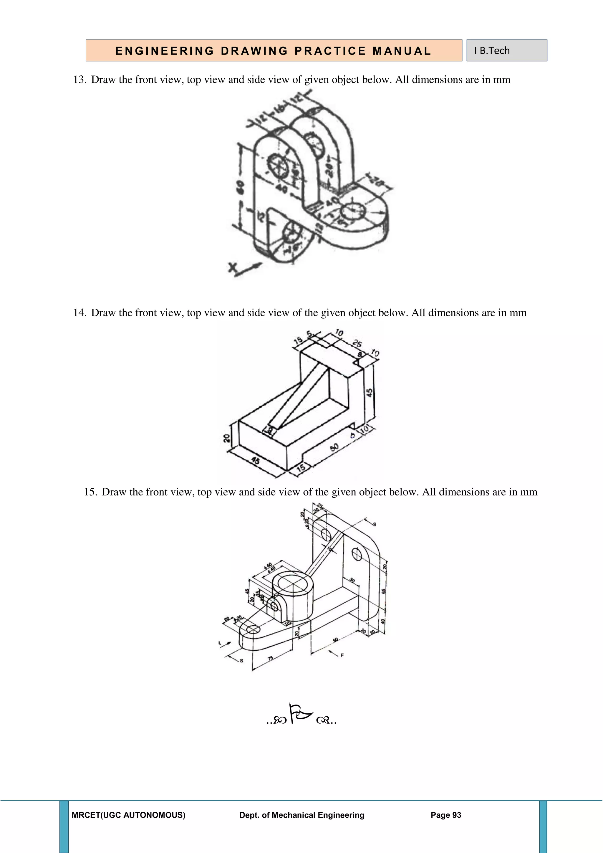 MRCET(UGC AUTONOMOUS) Dept. of Mechanical Engineering Page 93
E N G I N E E R I N G D R AW I N G P R AC T I C E M AN U A L I B.Tech
13. Draw the front view, top view and side view of given object below. All dimensions are in mm
14. Draw the front view, top view and side view of the given object below. All dimensions are in mm
15. Draw the front view, top view and side view of the given object below. All dimensions are in mm
....
 