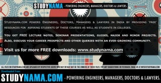 Studynama.com powers Engineers, Doctors, Managers & Lawyers in India by providing 'free'
resources for aspiring students of these courses as well as students in colleges.
You get FREE Lecture notes, Seminar presentations, guides, major and minor projects.
Also, discuss your career prospects and other queries with an ever-growing community.
Visit us for more FREE downloads: www.studynama.com
ALL FILES ON STUDYNAMA.COM ARE UPLOADED BY RESPECTIVE USERS WHO MAY OR MAY NOT BE THE OWNERS OF THESE FILES. FOR ANY SUGGESTIONS OR FEEDBACK, EMAIL US AT INFO@STUDYNAMA.COM
 