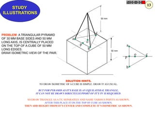 a
b
c
o
p
p
a
b
c
o
Z
STUDY
ILLUSTRATIONS
PROBLEM: A TRIANGULAR PYRAMID
OF 30 MM BASE SIDES AND 50 MM
LONG AXIS, IS CENTRALLY PLACED
ON THE TOP OF A CUBE OF 50 MM
LONG EDGES.
DRAW ISOMETRIC VIEW OF THE PAIR.
SOLUTION HINTS.
TO DRAW ISOMETRIC OF A CUBE IS SIMPLE. DRAW IT AS USUAL.
BUT FOR PYRAMID AS IT’S BASE IS AN EQUILATERAL TRIANGLE,
IT CAN NOT BE DRAWN DIRECTLY.SUPPORT OF IT’S TV IS REQUIRED.
SO DRAW TRIANGLE AS A TV, SEPARATELY AND NAME VARIOUS POINTS AS SHOWN.
AFTER THIS PLACE IT ON THE TOP OF CUBE AS SHOWN.
THEN ADD HEIGHT FROM IT’S CENTER AND COMPLETE IT’S ISOMETRIC AS SHOWN.
13
50 mm
50 mm
 