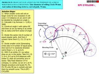 C2
EPI CYCLOID :
P
O
r = CP
r
R
3600
=
1
2
3
4 5
6
7
Generating/
Rolling Circle
Directing Circle
PROBLEM 25: DRAW LOCUS OF A POINT ON THE PERIPHERY OF A CIRCLE
WHICH ROLLS ON A CURVED PATH. Take diameter of rolling Circle 50 mm
And radius of directing circle i.e. curved path, 75 mm.
Solution Steps:
1) When smaller circle will roll on
larger circle for one revolution it will
cover  D distance on arc and it will
be decided by included arc angle .
2) Calculate  by formula  = (r/R) x
3600.
3) Construct angle  with radius OC
and draw an arc by taking O as center
OC as radius and form sector of angle
.
4) Divide this sector into 8 number of
equal angular parts. And from C
onward name them C1, C2, C3 up to
C8.
5) Divide smaller circle (Generating
circle) also in 8 number of equal parts.
And next to P in clockwise direction
name those 1, 2, 3, up to 8.
6) With O as center, O-1 as radius
draw an arc in the sector. Take O-2, O-
3, O-4, O-5 up to O-8 distances with
center O, draw all concentric arcs in
sector. Take fixed distance C-P in
compass, C1 center, cut arc of 1 at P1.
Repeat procedure and locate P2, P3,
P4, P5 unto P8 (as in cycloid) and join
them by smooth curve. This is EPI –
CYCLOID.
 