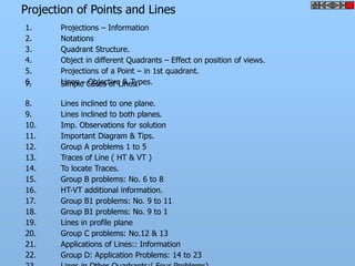 Projection of Points and Lines
1. Projections – Information
2. Notations
3. Quadrant Structure.
5. Projections of a Point – in 1st quadrant.
6. Lines – Objective & Types.
7. Simple Cases of Lines.
8. Lines inclined to one plane.
9. Lines inclined to both planes.
10. Imp. Observations for solution
11. Important Diagram & Tips.
12. Group A problems 1 to 5
13. Traces of Line ( HT & VT )
14. To locate Traces.
15. Group B problems: No. 6 to 8
16. HT-VT additional information.
17. Group B1 problems: No. 9 to 11
18. Group B1 problems: No. 9 to 1
4. Object in different Quadrants – Effect on position of views.
19. Lines in profile plane
20. Group C problems: No.12 & 13
21. Applications of Lines:: Information
22. Group D: Application Problems: 14 to 23
 