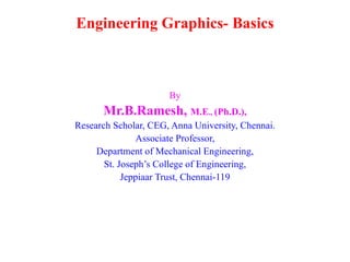 Engineering Graphics- Basics



                      By
      Mr.B.Ramesh, M.E., (Ph.D.),
Research Scholar, CEG, Anna University, Chennai.
               Associate Professor,
     Department of Mechanical Engineering,
       St. Joseph’s College of Engineering,
            Jeppiaar Trust, Chennai-119
 