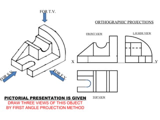 FOR T.V.

                                            ORTHOGRAPHIC PROJECTIONS

                                       FRONT VIEW          L.H.SIDE VIEW




                                   X                                       Y

         .           FO
       .V               R
      S                     F.V
FOR                            .



 PICTORIAL PRESENTATION IS GIVEN           TOP VIEW

   DRAW THREE VIEWS OF THIS OBJECT
  BY FIRST ANGLE PROJECTION METHOD
 