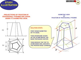 ISOMETRIC VIEW
OF
FRUSTOM OF PENTAGONAL PYRAMID
STUDY
ILLUSTRATION
1
2 3
4
y
A
B
C
D
E
40 20
60
x
FV
TV
PROJECTIONS OF FRUSTOM OF
PENTAGONAL PYRAMID ARE GIVEN.
DRAW IT‟S ISOMETRIC VIEW.
SOLUTION STEPS:
FIRST DRAW ISOMETRIC
OF IT‟S BASE.
THEN DRAWSAME SHAPE
AS TOP, 60 MM ABOVE THE
BASE PENTAGON CENTER.
THEN REDUCE THE TOP TO
20 MM SIDES AND JOIN WITH
THE PROPER BASE CORNERS.
10
 