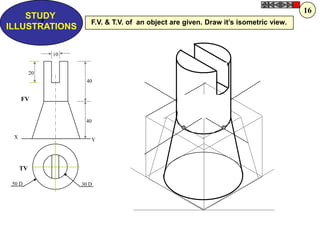Z
STUDY
ILLUSTRATIONS
X
Y
30 D50 D
10
40
20
40
FV
TV
F.V. & T.V. of an object are given. Draw it‟s isometric view.
16
 