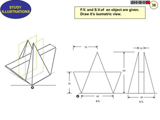 30
40
10
60
30
40
F.V. S.V.
O
O
F.V. and S.V.of an object are given.
Draw it‟s isometric view.
Z
STUDY
ILLUSTRATIONS
38
 