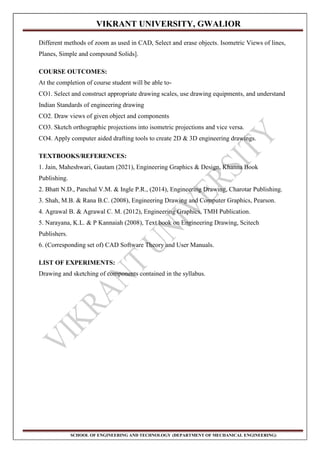 VIKRANT UNIVERSITY, GWALIOR
SCHOOL OF ENGINEERING AND TECHNOLOGY (DEPARTMENT OF MECHANICAL ENGINEERING)
Different methods of zoom as used in CAD, Select and erase objects. Isometric Views of lines,
Planes, Simple and compound Solids].
COURSE OUTCOMES:
At the completion of course student will be able to-
CO1. Select and construct appropriate drawing scales, use drawing equipments, and understand
Indian Standards of engineering drawing
CO2. Draw views of given object and components
CO3. Sketch orthographic projections into isometric projections and vice versa.
CO4. Apply computer aided drafting tools to create 2D & 3D engineering drawings.
TEXTBOOKS/REFERENCES:
1. Jain, Maheshwari, Gautam (2021), Engineering Graphics & Design, Khanna Book
Publishing.
2. Bhatt N.D., Panchal V.M. & Ingle P.R., (2014), Engineering Drawing, Charotar Publishing.
3. Shah, M.B. & Rana B.C. (2008), Engineering Drawing and Computer Graphics, Pearson.
4. Agrawal B. & Agrawal C. M. (2012), Engineering Graphics, TMH Publication.
5. Narayana, K.L. & P Kannaiah (2008), Text book on Engineering Drawing, Scitech
Publishers.
6. (Corresponding set of) CAD Software Theory and User Manuals.
LIST OF EXPERIMENTS:
Drawing and sketching of components contained in the syllabus.
 