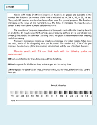 Pencils
Pencils with leads of different degrees of hardness or grades are available in the
market. The hardness or softness of the lead is indicated by 3H, 2H, H, HB, B, 2B, 3B, etc.
The grade HB denotes medium hardness oflead used for general purpose. The hardness
increases as the value of the numeral before the letter H increases. The lead becomes
softer, as the value of the numeral before B increases.
The selection of the grade depends on the line quality desired for the drawing. Pencils
of grade H or 2H may be used for finishing a pencil drawing as these give a sharp black line.
Softer grade pencils are used for sketching work. HB grade is recommended for lettering
and dimensioning.
Nowadays mechanical pencils are widely used in place of wooden pencils. When these
are used, much of the sharpening time can be saved. The number 0.5, 0.70 of the pen
indicates then thickness of the line obtained with the lead and the size of the lead diameter.
Micro-tip pencils with 0.5 mm thick leads with the following grades are
recommended.
HB Soft grade for Border lines, lettering and free sketching.
H Medium grade for Visible outlines, visible edges and boundary lines
2H Hard grade for construction lines, Dimension lines, Leader lines, Extension lines, Centre
lines,etc.
 
