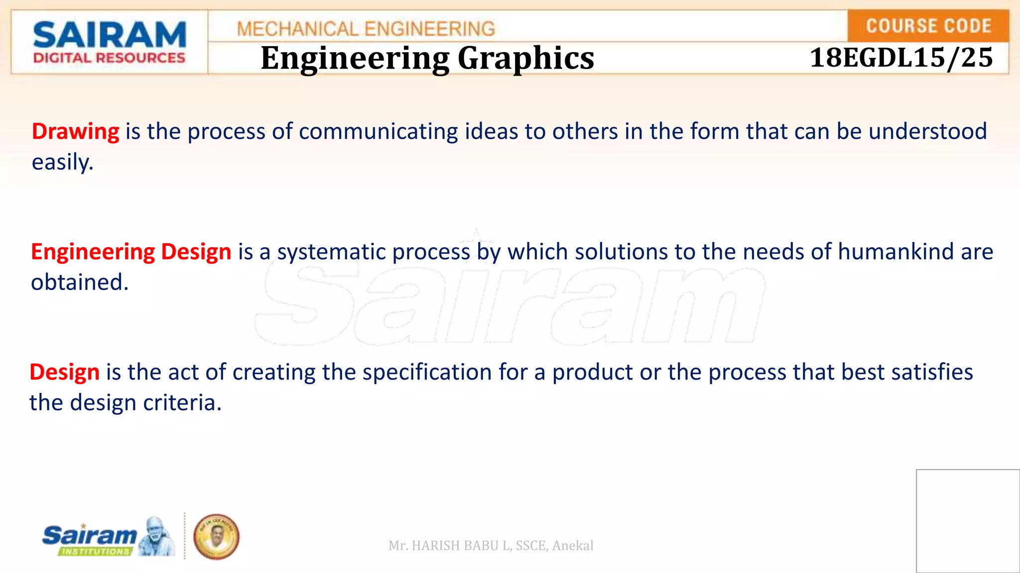 Engineering Graphics 18EGDL15/25
Drawing is the process of communicating ideas to others in the form that can be understood
easily.
Engineering Design is a systematic process by which solutions to the needs of humankind are
obtained.
Design is the act of creating the specification for a product or the process that best satisfies
the design criteria.
Mr. HARISH BABU L, SSCE, Anekal
 