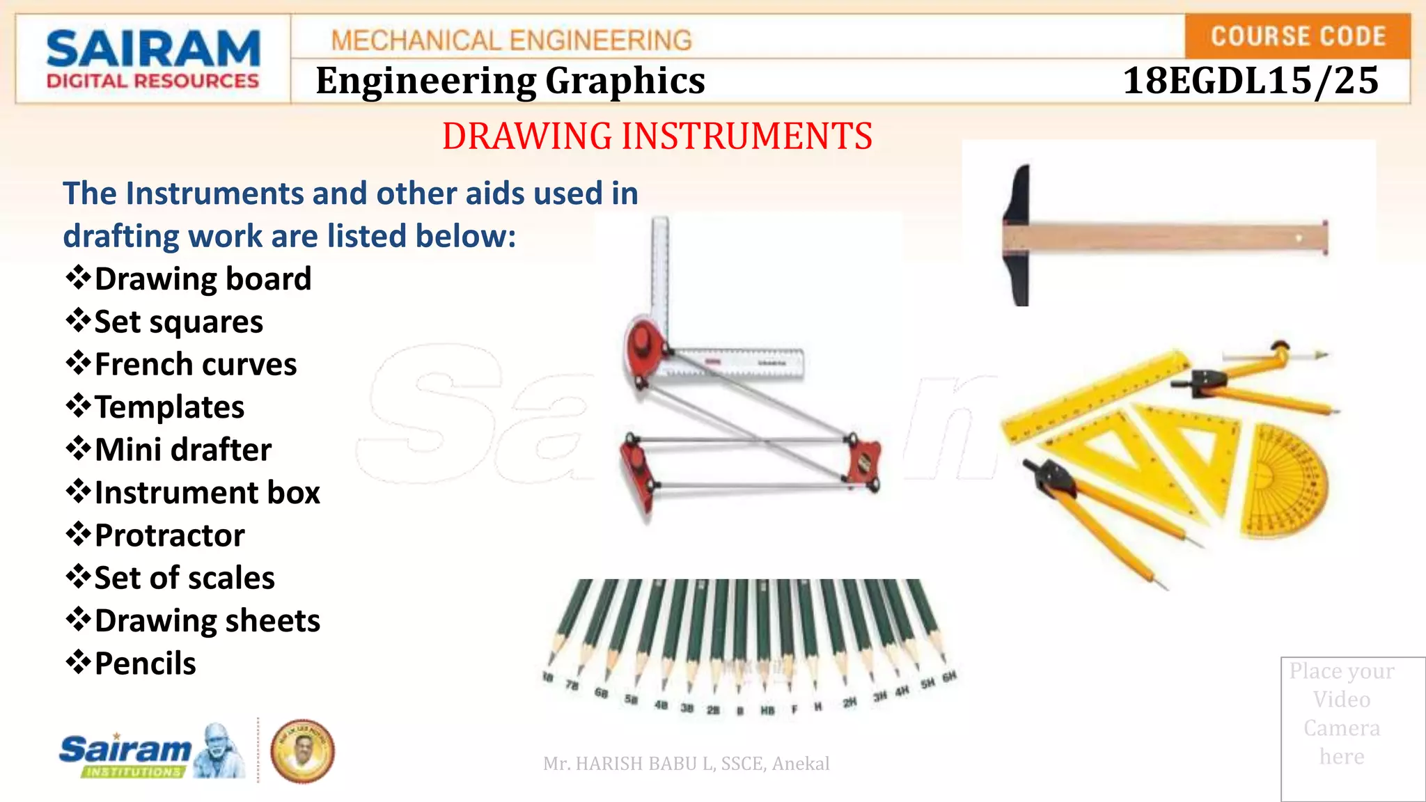 DRAWING INSTRUMENTS
Place your
Video
Camera
here
The Instruments and other aids used in
drafting work are listed below:
Drawing board
Set squares
French curves
Templates
Mini drafter
Instrument box
Protractor
Set of scales
Drawing sheets
Pencils
Engineering Graphics 18EGDL15/25
Mr. HARISH BABU L, SSCE, Anekal
 