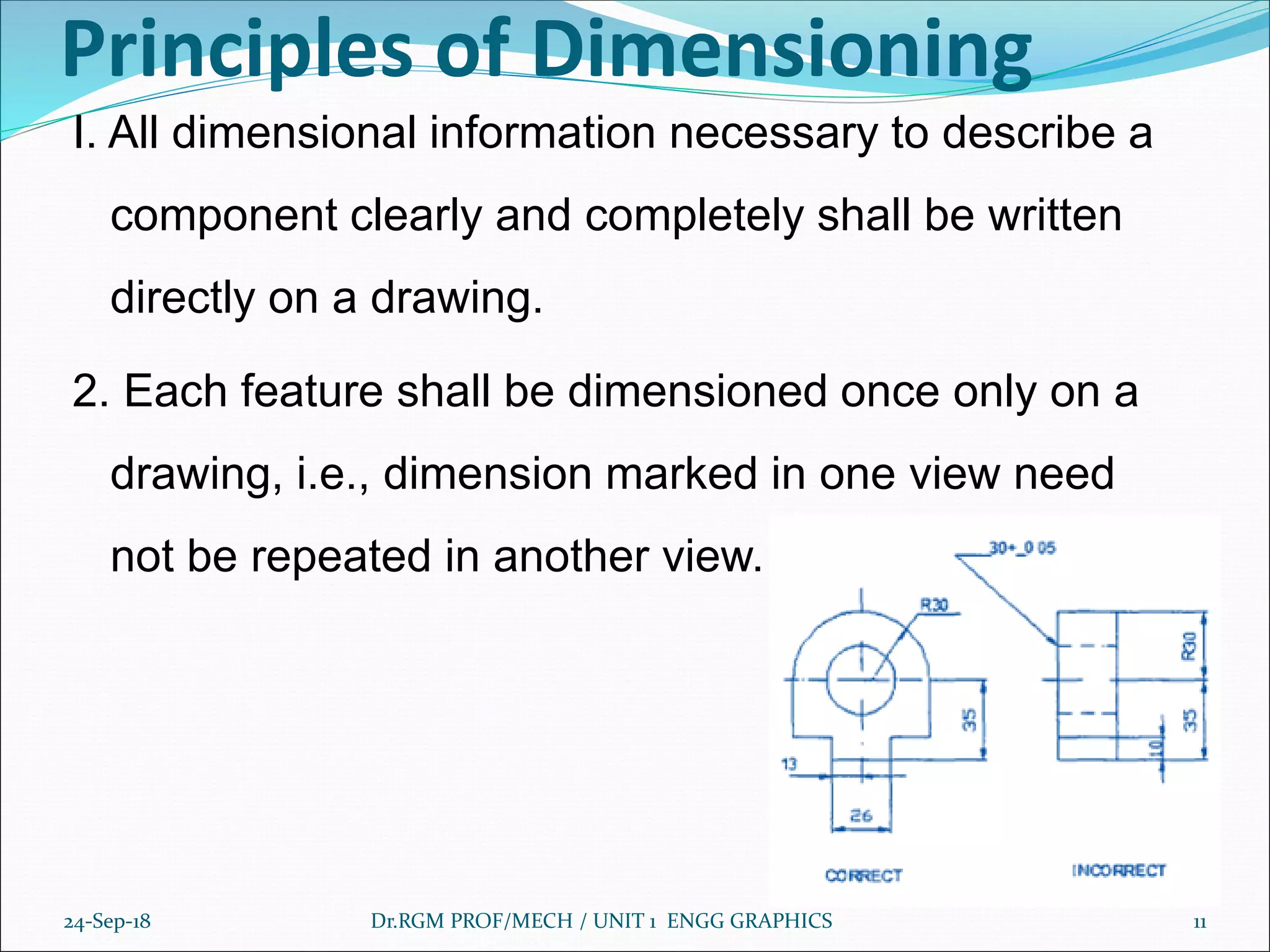Principles of Dimensioning
I. All dimensional information necessary to describe a
component clearly and completely shall be written
directly on a drawing.
2. Each feature shall be dimensioned once only on a
drawing, i.e., dimension marked in one view need
not be repeated in another view.
24-Sep-18 Dr.RGM PROF/MECH / UNIT 1 ENGG GRAPHICS 11
 