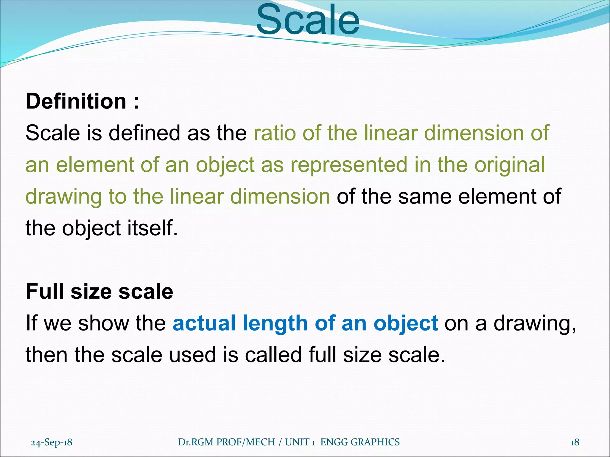 Scale
Definition :
Scale is defined as the ratio of the linear dimension of
an element of an object as represented in the original
drawing to the linear dimension of the same element of
the object itself.
Full size scale
If we show the actual length of an object on a drawing,
then the scale used is called full size scale.
24-Sep-18 Dr.RGM PROF/MECH / UNIT 1 ENGG GRAPHICS 18
 