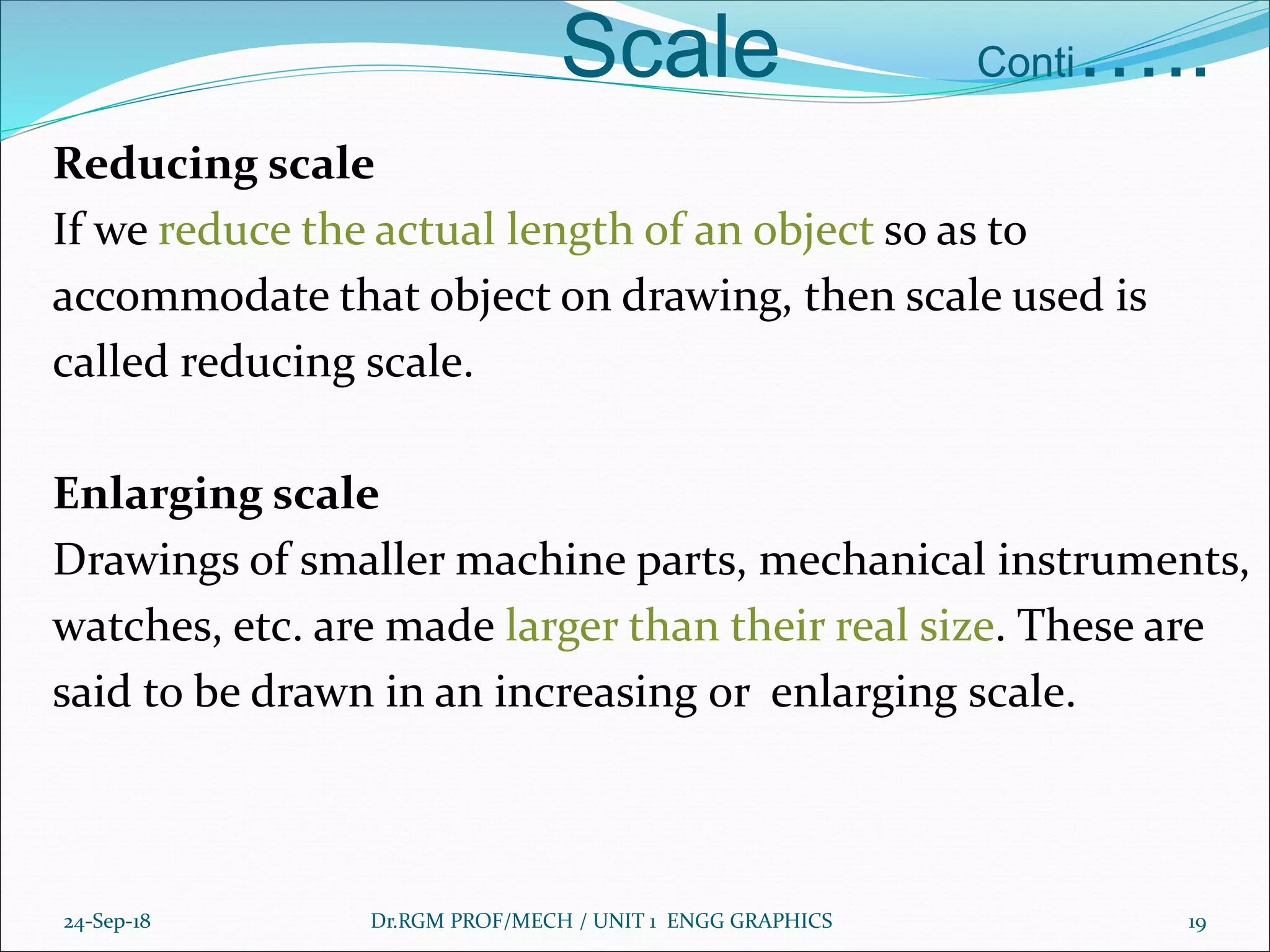 Scale Conti…..
Reducing scale
If we reduce the actual length of an object so as to
accommodate that object on drawing, then scale used is
called reducing scale.
Enlarging scale
Drawings of smaller machine parts, mechanical instruments,
watches, etc. are made larger than their real size. These are
said to be drawn in an increasing or enlarging scale.
24-Sep-18 Dr.RGM PROF/MECH / UNIT 1 ENGG GRAPHICS 19
 