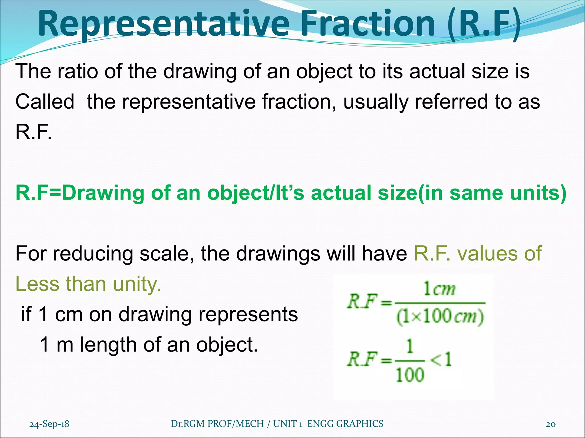 Representative Fraction (R.F)
The ratio of the drawing of an object to its actual size is
Called the representative fraction, usually referred to as
R.F.
R.F=Drawing of an object/It’s actual size(in same units)
For reducing scale, the drawings will have R.F. values of
Less than unity.
if 1 cm on drawing represents
1 m length of an object.
24-Sep-18 Dr.RGM PROF/MECH / UNIT 1 ENGG GRAPHICS 20
 
