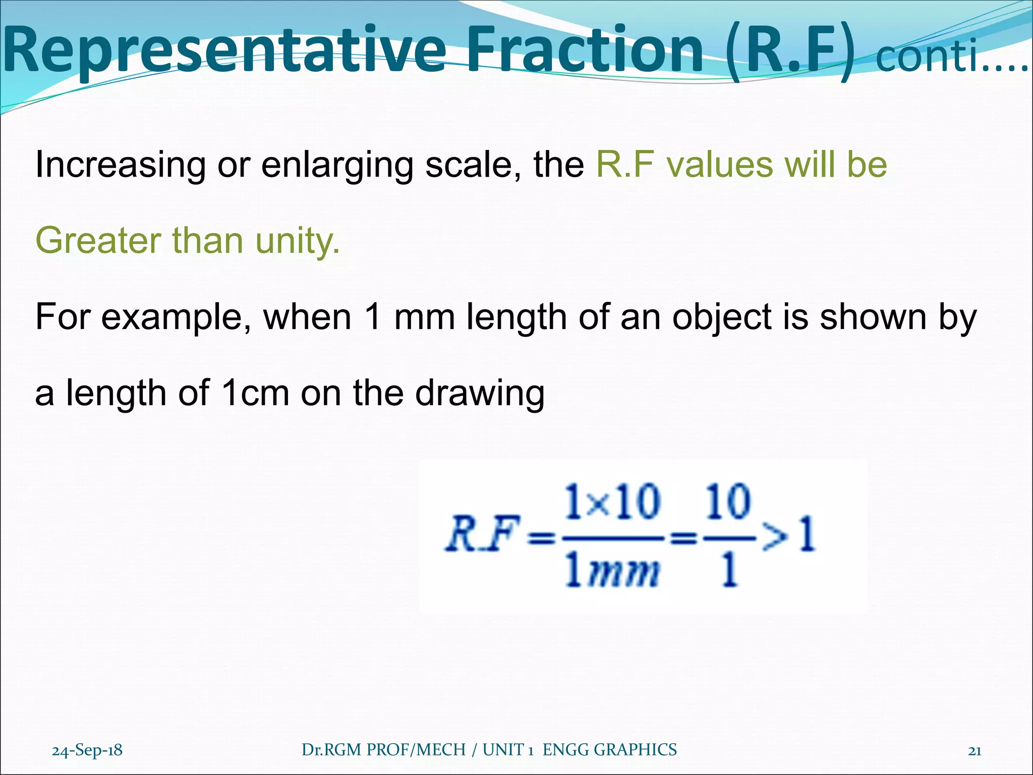 Representative Fraction (R.F) conti....
Increasing or enlarging scale, the R.F values will be
Greater than unity.
For example, when 1 mm length of an object is shown by
a length of 1cm on the drawing
24-Sep-18 Dr.RGM PROF/MECH / UNIT 1 ENGG GRAPHICS 21
 