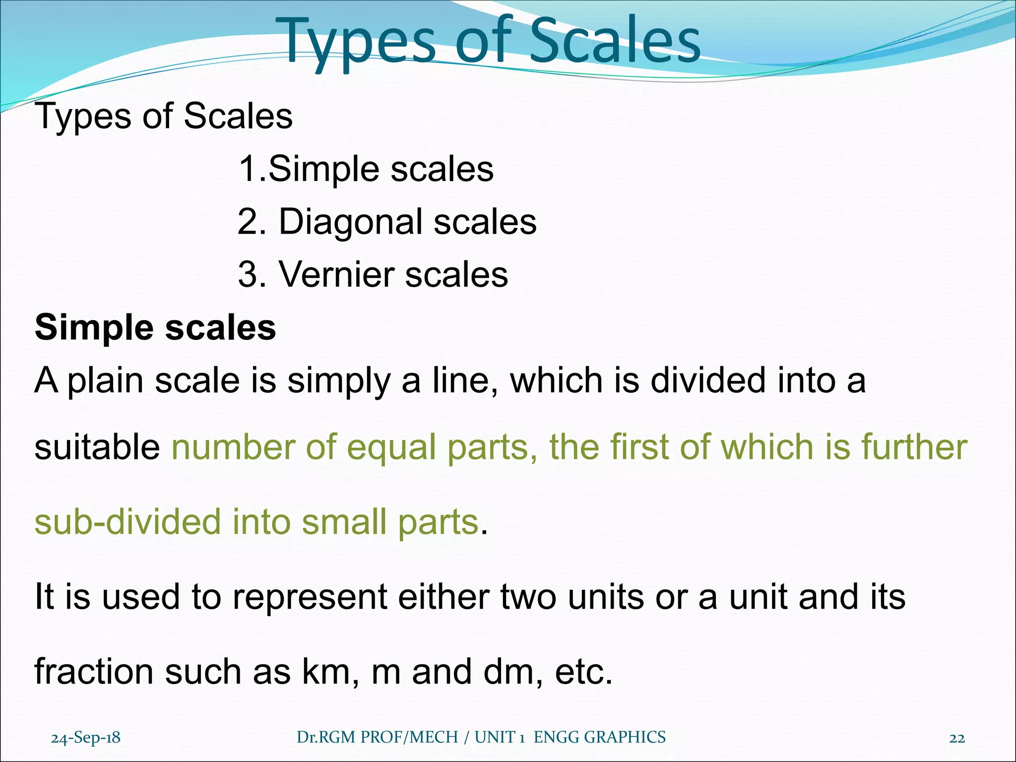 Types of Scales
Types of Scales
1.Simple scales
2. Diagonal scales
3. Vernier scales
Simple scales
A plain scale is simply a line, which is divided into a
suitable number of equal parts, the first of which is further
sub-divided into small parts.
It is used to represent either two units or a unit and its
fraction such as km, m and dm, etc.
24-Sep-18 Dr.RGM PROF/MECH / UNIT 1 ENGG GRAPHICS 22
 