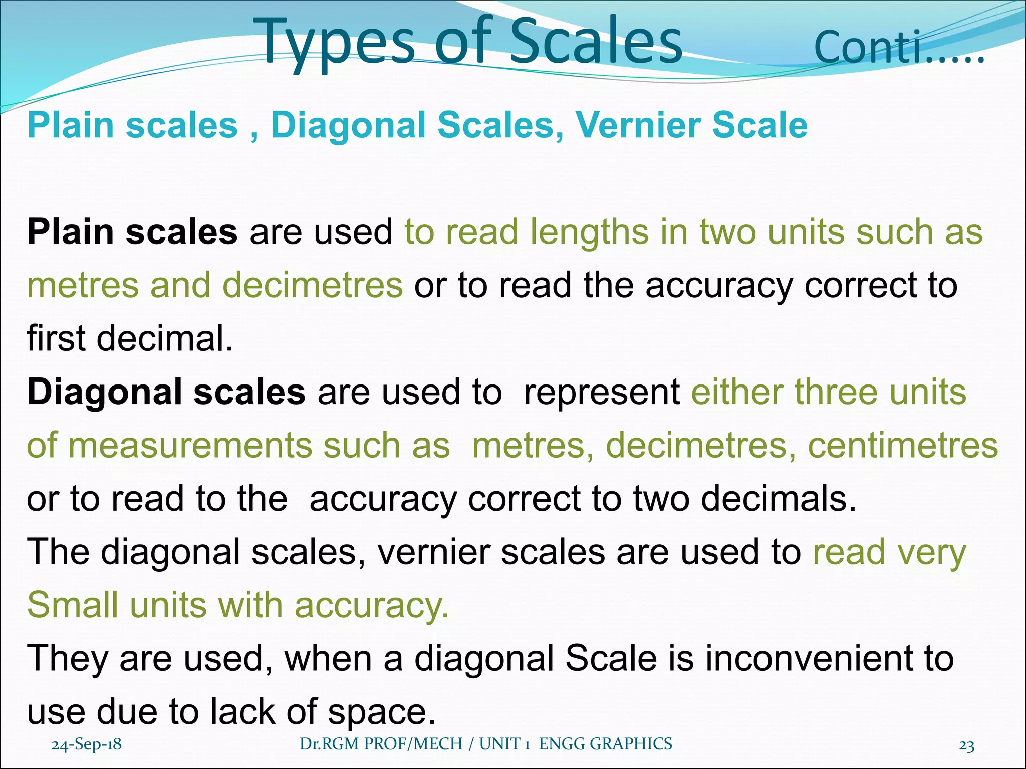 Types of Scales Conti.....
Plain scales , Diagonal Scales, Vernier Scale
Plain scales are used to read lengths in two units such as
metres and decimetres or to read the accuracy correct to
first decimal.
Diagonal scales are used to represent either three units
of measurements such as metres, decimetres, centimetres
or to read to the accuracy correct to two decimals.
The diagonal scales, vernier scales are used to read very
Small units with accuracy.
They are used, when a diagonal Scale is inconvenient to
use due to lack of space.
24-Sep-18 Dr.RGM PROF/MECH / UNIT 1 ENGG GRAPHICS 23
 