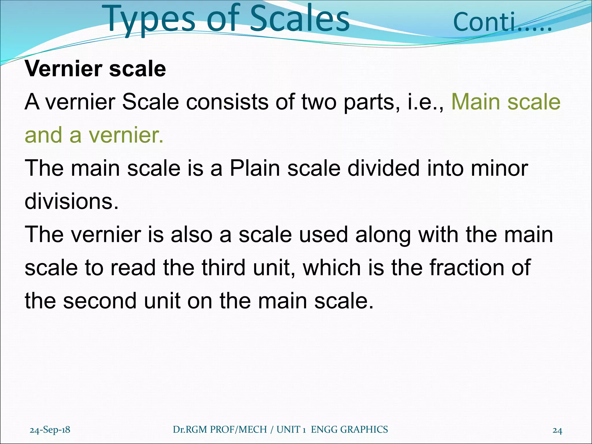 Types of Scales Conti.....
Vernier scale
A vernier Scale consists of two parts, i.e., Main scale
and a vernier.
The main scale is a Plain scale divided into minor
divisions.
The vernier is also a scale used along with the main
scale to read the third unit, which is the fraction of
the second unit on the main scale.
24-Sep-18 Dr.RGM PROF/MECH / UNIT 1 ENGG GRAPHICS 24
 