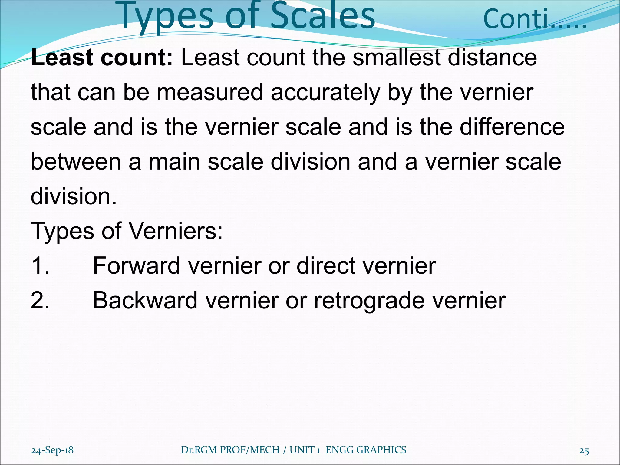 Types of Scales Conti.....
Least count: Least count the smallest distance
that can be measured accurately by the vernier
scale and is the vernier scale and is the difference
between a main scale division and a vernier scale
division.
Types of Verniers:
1. Forward vernier or direct vernier
2. Backward vernier or retrograde vernier
24-Sep-18 Dr.RGM PROF/MECH / UNIT 1 ENGG GRAPHICS 25
 