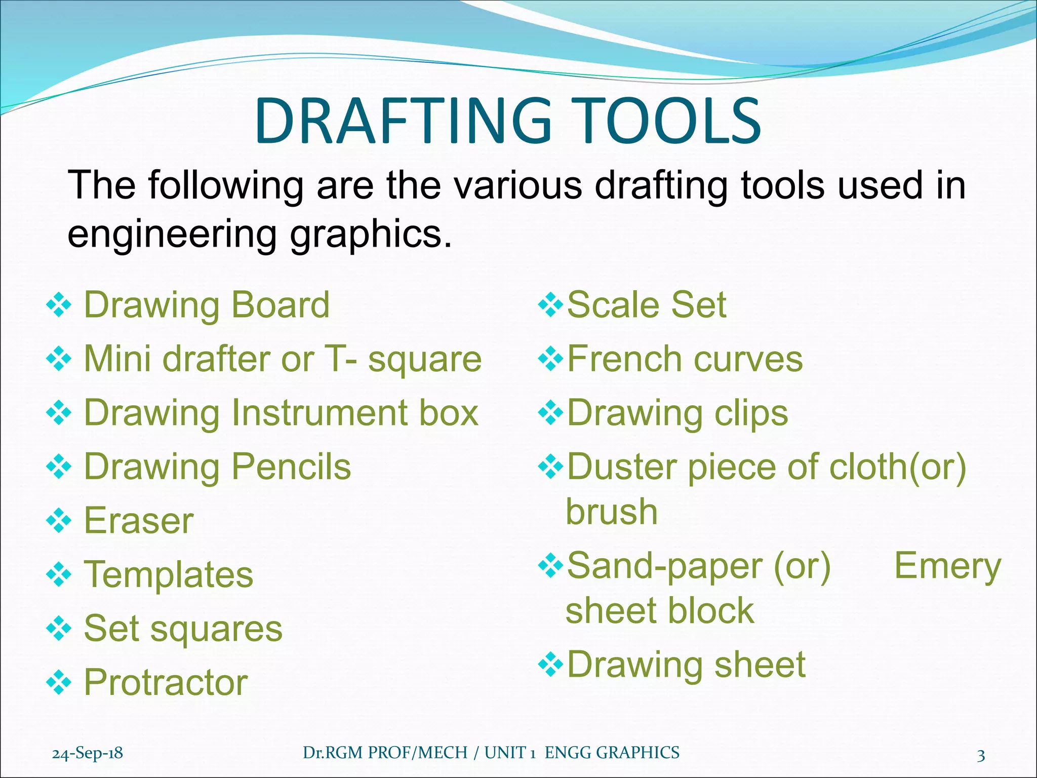 DRAFTING TOOLS
❖ Drawing Board
❖ Mini drafter or T- square
❖ Drawing Instrument box
❖ Drawing Pencils
❖ Eraser
❖ Templates
❖ Set squares
❖ Protractor
❖Scale Set
❖French curves
❖Drawing clips
❖Duster piece of cloth(or)
brush
❖Sand-paper (or) Emery
sheet block
❖Drawing sheet
24-Sep-18 3Dr.RGM PROF/MECH / UNIT 1 ENGG GRAPHICS
The following are the various drafting tools used in
engineering graphics.
 