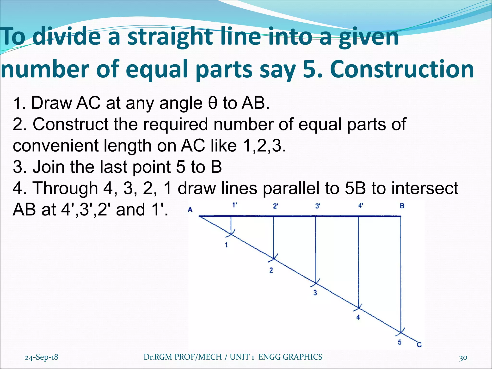 To divide a straight line into a given
number of equal parts say 5. Construction
24-Sep-18 Dr.RGM PROF/MECH / UNIT 1 ENGG GRAPHICS 30
1. Draw AC at any angle θ to AB.
2. Construct the required number of equal parts of
convenient length on AC like 1,2,3.
3. Join the last point 5 to B
4. Through 4, 3, 2, 1 draw lines parallel to 5B to intersect
AB at 4',3',2' and 1'.
 