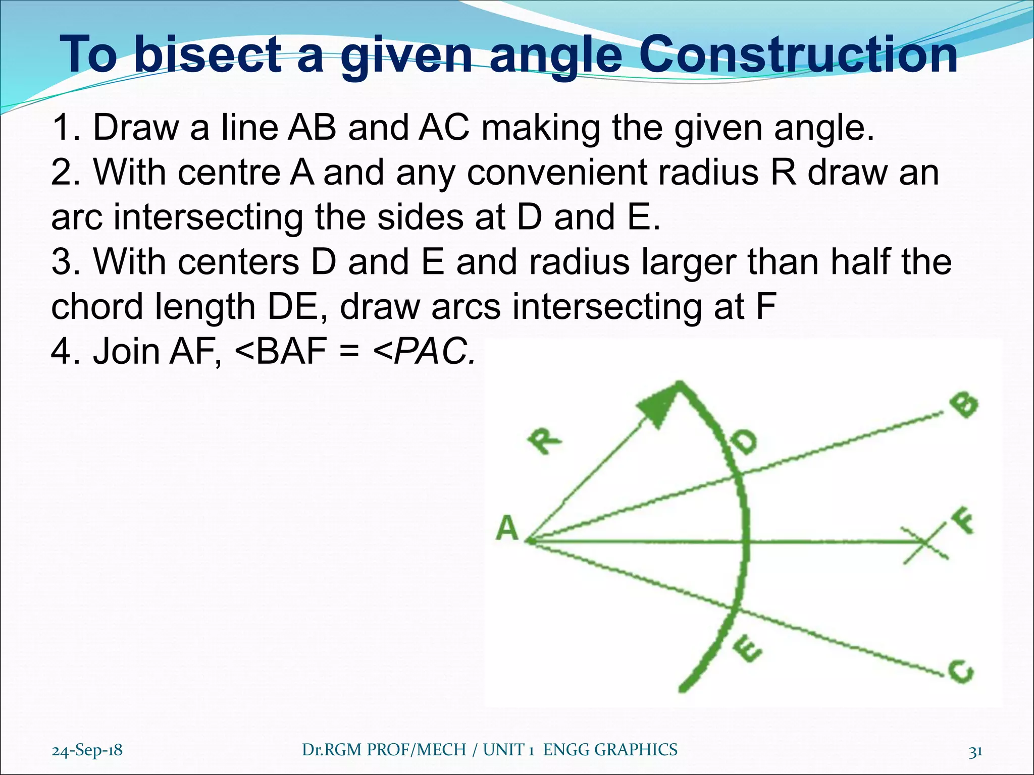24-Sep-18 Dr.RGM PROF/MECH / UNIT 1 ENGG GRAPHICS 31
1. Draw a line AB and AC making the given angle.
2. With centre A and any convenient radius R draw an
arc intersecting the sides at D and E.
3. With centers D and E and radius larger than half the
chord length DE, draw arcs intersecting at F
4. Join AF, <BAF = <PAC.
To bisect a given angle Construction
 