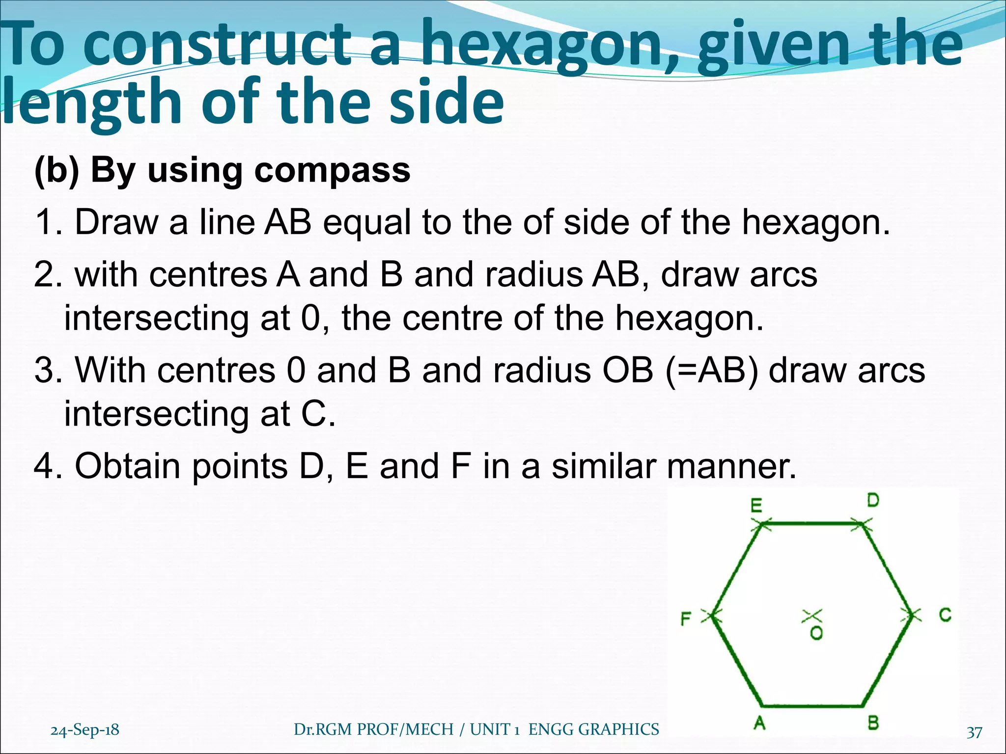 To construct a hexagon, given the
length of the side
(b) By using compass
1. Draw a line AB equal to the of side of the hexagon.
2. with centres A and B and radius AB, draw arcs
intersecting at 0, the centre of the hexagon.
3. With centres 0 and B and radius OB (=AB) draw arcs
intersecting at C.
4. Obtain points D, E and F in a similar manner.
24-Sep-18 Dr.RGM PROF/MECH / UNIT 1 ENGG GRAPHICS 37
 