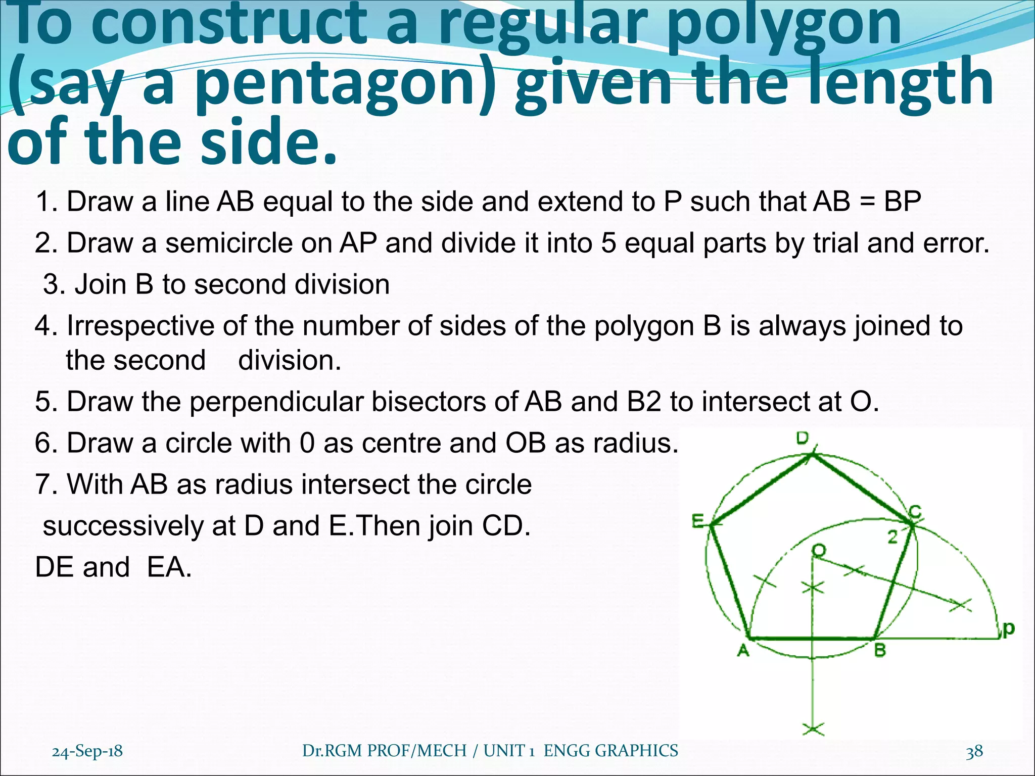 To construct a regular polygon
(say a pentagon) given the length
of the side.
1. Draw a line AB equal to the side and extend to P such that AB = BP
2. Draw a semicircle on AP and divide it into 5 equal parts by trial and error.
3. Join B to second division
4. Irrespective of the number of sides of the polygon B is always joined to
the second division.
5. Draw the perpendicular bisectors of AB and B2 to intersect at O.
6. Draw a circle with 0 as centre and OB as radius.
7. With AB as radius intersect the circle
successively at D and E.Then join CD.
DE and EA.
24-Sep-18 Dr.RGM PROF/MECH / UNIT 1 ENGG GRAPHICS 38
 