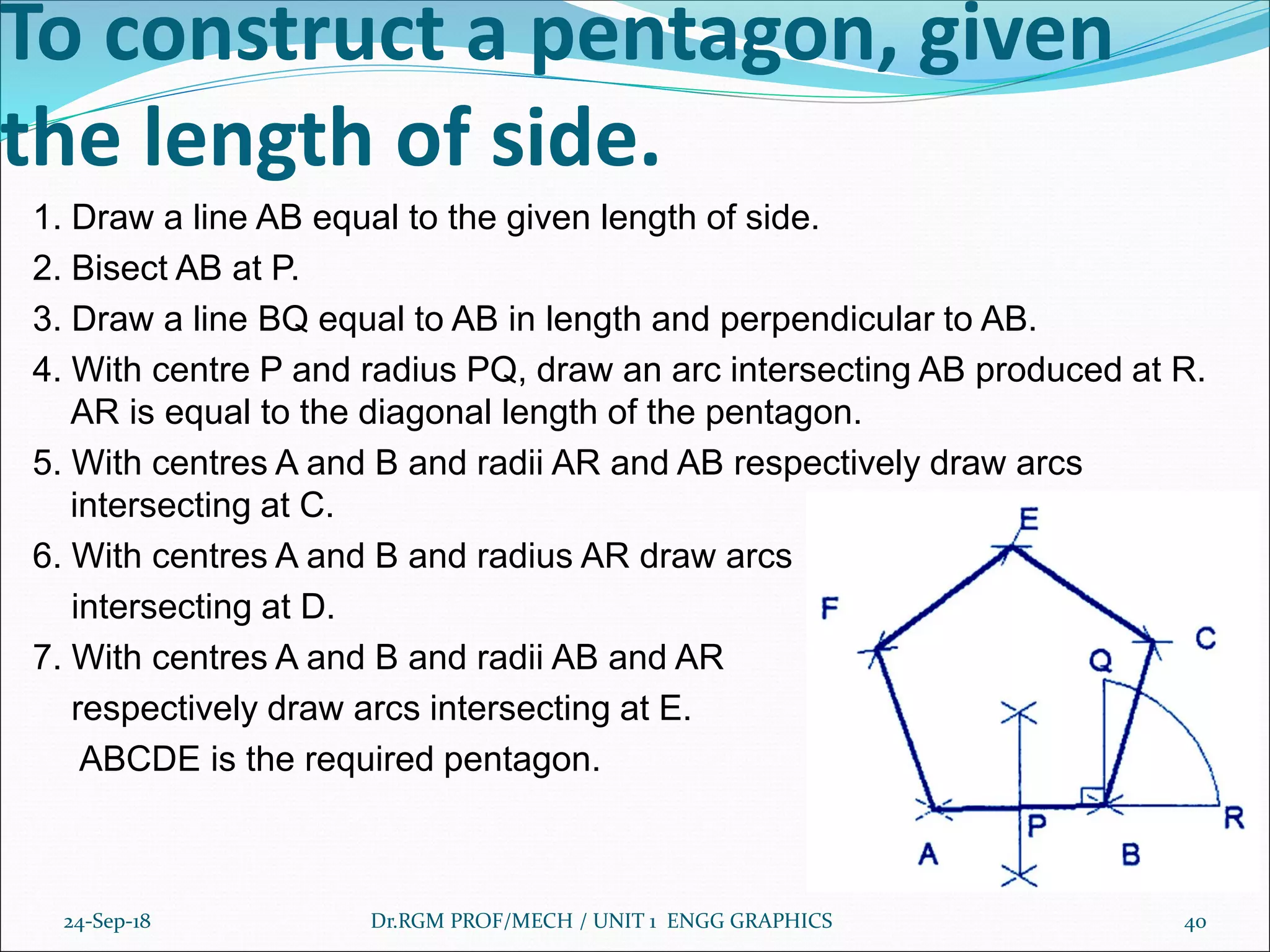 To construct a pentagon, given
the length of side.
1. Draw a line AB equal to the given length of side.
2. Bisect AB at P.
3. Draw a line BQ equal to AB in length and perpendicular to AB.
4. With centre P and radius PQ, draw an arc intersecting AB produced at R.
AR is equal to the diagonal length of the pentagon.
5. With centres A and B and radii AR and AB respectively draw arcs
intersecting at C.
6. With centres A and B and radius AR draw arcs
intersecting at D.
7. With centres A and B and radii AB and AR
respectively draw arcs intersecting at E.
ABCDE is the required pentagon.
24-Sep-18 Dr.RGM PROF/MECH / UNIT 1 ENGG GRAPHICS 40
 