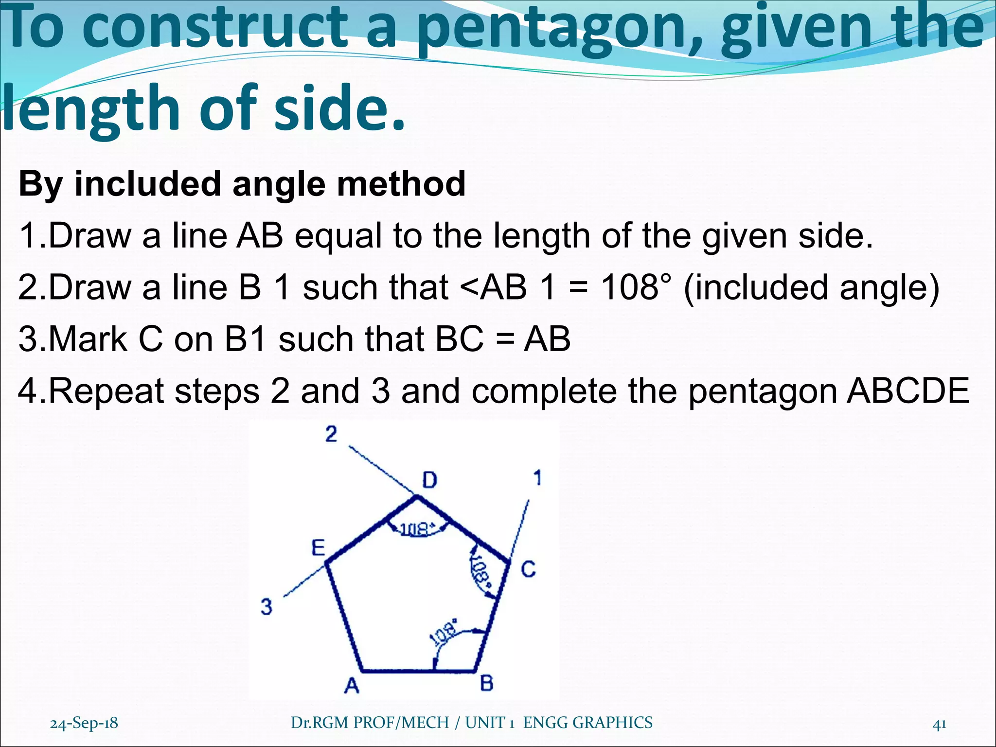 By included angle method
1.Draw a line AB equal to the length of the given side.
2.Draw a line B 1 such that <AB 1 = 108° (included angle)
3.Mark C on B1 such that BC = AB
4.Repeat steps 2 and 3 and complete the pentagon ABCDE
24-Sep-18 Dr.RGM PROF/MECH / UNIT 1 ENGG GRAPHICS 41
To construct a pentagon, given the
length of side.
 