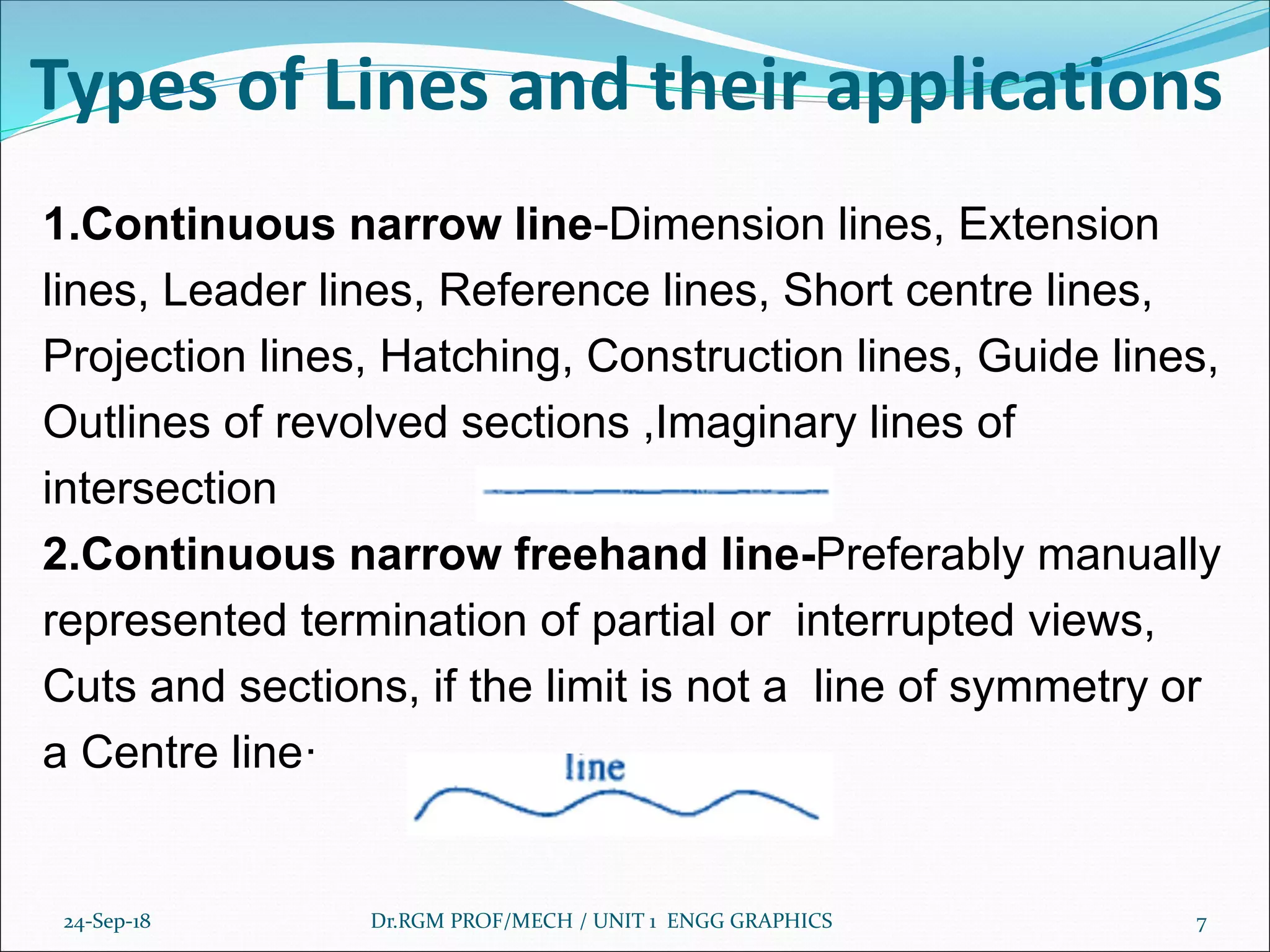 Types of Lines and their applications
1.Continuous narrow line-Dimension lines, Extension
lines, Leader lines, Reference lines, Short centre lines,
Projection lines, Hatching, Construction lines, Guide lines,
Outlines of revolved sections ,Imaginary lines of
intersection
2.Continuous narrow freehand line-Preferably manually
represented termination of partial or interrupted views,
Cuts and sections, if the limit is not a line of symmetry or
a Centre line·
24-Sep-18 Dr.RGM PROF/MECH / UNIT 1 ENGG GRAPHICS 7
 