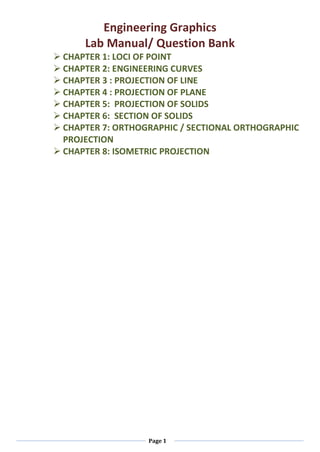 Page 1
Engineering Graphics
Lab Manual/ Question Bank
 CHAPTER 1: LOCI OF POINT
 CHAPTER 2: ENGINEERING CURVES
 CHAPTER 3 : PROJECTION OF LINE
 CHAPTER 4 : PROJECTION OF PLANE
 CHAPTER 5: PROJECTION OF SOLIDS
 CHAPTER 6: SECTION OF SOLIDS
 CHAPTER 7: ORTHOGRAPHIC / SECTIONAL ORTHOGRAPHIC
PROJECTION
 CHAPTER 8: ISOMETRIC PROJECTION
 