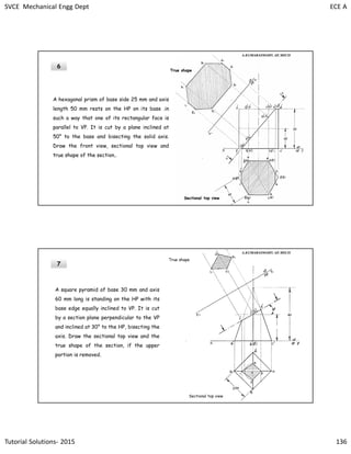 SVCE Mechanical Engg Dept ECE A
Tutorial Solutions- 2015 136
6
A hexagonal prism of base side 25 mm and axis
length 50 mm rests on the HP on its base .in
such a way that one of its rectangular face is
parallel to VP. It is cut by a plane inclined at
50° to the base and bisecting the solid axis.
Draw the front view, sectional top view and
true shape of the section..
Sectional top view
True shape
A.KUMARASWAMY. AP, MECH
7
A square pyramid of base 30 mm and axis
60 mm long is standing on the HP with its
base edge equally inclined to VP. It is cut
by a section plane perpendicular to the VP
and inclined at 30° to the HP, bisecting the
axis. Draw the sectional top view and the
true shape of the section, if the upper
portion is removed.
Sectional top view
True shape
A.KUMARASWAMY. AP, MECH
 