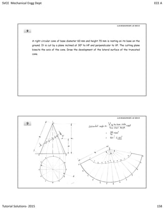 SVCE Mechanical Engg Dept ECE A
Tutorial Solutions- 2015 158
9
A right circular cone of base diameter 60 mm and height 70 mm is resting on its base on the
ground. It is cut by a plane inclined at 300 to HP and perpendicular to VP. The cutting plane
bisects the axis of the cone. Draw the development of the lateral surface of the truncated
cone.
A.KUMARASWAMY. AP, MECH
9
A.KUMARASWAMY. AP, MECH
 