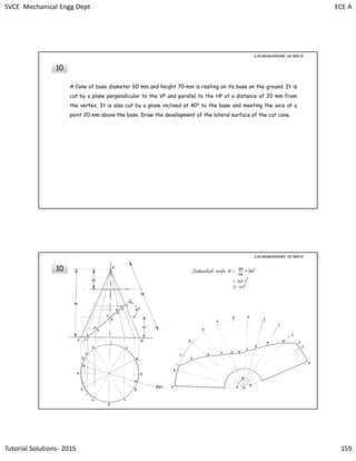 SVCE Mechanical Engg Dept ECE A
Tutorial Solutions- 2015 159
10
A Cone of base diameter 60 mm and height 70 mm is resting on its base on the ground. It is
cut by a plane perpendicular to the VP and parallel to the HP at a distance of 20 mm from
the vertex. It is also cut by a plane inclined at 400 to the base and meeting the axis at a
point 20 mm above the base. Draw the development of the lateral surface of the cut cone.
A.KUMARASWAMY. AP, MECH
10
A.KUMARASWAMY. AP, MECH
 