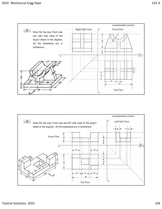 SVCE Mechanical Engg Dept ECE A
Tutorial Solutions- 2015 194
I
A.KUMARASWAMY. AP, MECH
Draw the top view, front view
and right side views of the
object shown in the diagram.
All the dimensions are in
millimeters.
Right Side View Front View
Top View
J
A.KUMARASWAMY. AP, MECH
Draw the top view, front view and left side views of the object
shown in the diagram. All the dimensions are in millimeters.
Left Side View
Front View
Top View
 