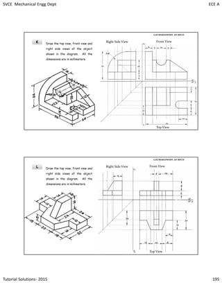 SVCE Mechanical Engg Dept ECE A
Tutorial Solutions- 2015 195
K
A.KUMARASWAMY. AP, MECH
Right Side View Front View
Top View
Draw the top view, front view and
right side views of the object
shown in the diagram. All the
dimensions are in millimeters.
L
A.KUMARASWAMY. AP, MECH
Right Side View Front View
Top View
Draw the top view, front view and
right side views of the object
shown in the diagram. All the
dimensions are in millimeters.
 
